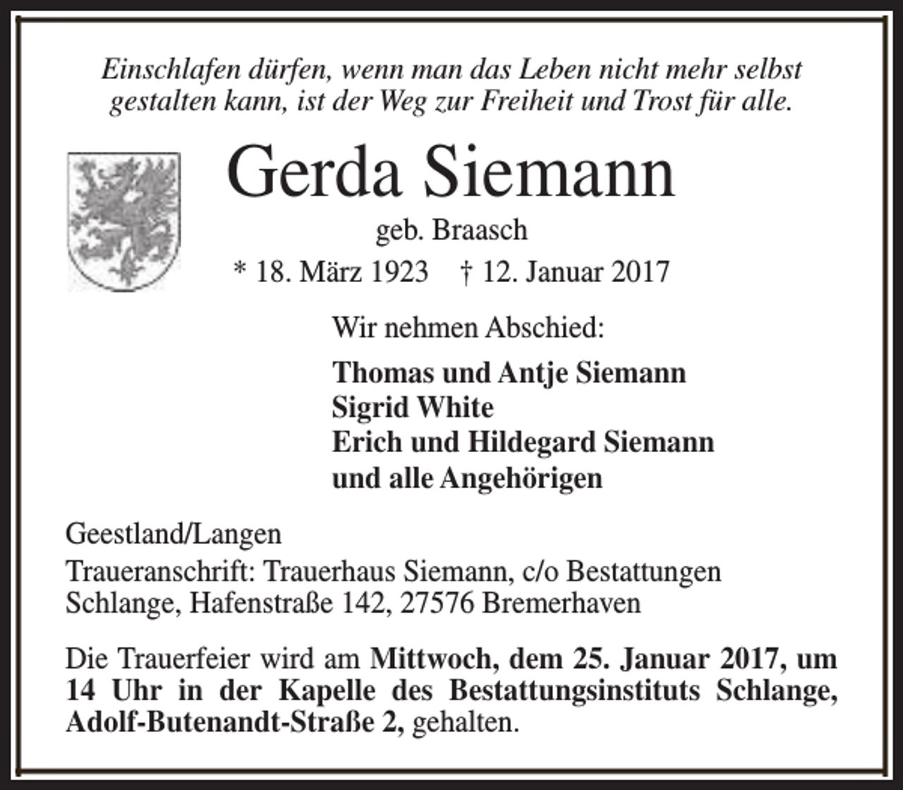 <p>Einschlafen dürfen, wenn man das Leben nicht mehr selbst<br />gestalten kann, ist der Weg zur Freiheit und Trost für alle.</p><p>Gerda Siemann<br />geb. Braasch<br />* 18. März 1923 † 12. Januar 2017</p><p>Wir nehmen Abschied:<br />Thomas und Antje Siemann<br />Sigrid White<br />Erich und Hildegard Siemann<br />und alle Angehörigen<br />Geestland/Langen<br />Traueranschrift: Trauerhaus Siemann, c/o Bestattungen<br />Schlange, Hafenstraße 142, 27576 Bremerhaven<br />Die Trauerfeier wird am Mittwoch, dem 25. Januar 2017, um<br />14 Uhr in der Kapelle des Bestattungsinstituts Schlange,<br />Adolf-Butenandt-Straße 2, gehalten.</p>