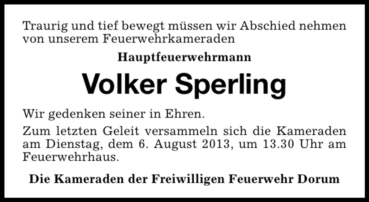 <p>Traurig und tief bewegt müssen wir Abschied nehmen<br />von unserem Feuerwehrkameraden<br />Hauptfeuerwehrmann</p><p>Volker Sperling<br />Wir gedenken seiner in Ehren.<br />Zum letzten Geleit versammeln sich die Kameraden<br />am Dienstag, dem 6. August 2013, um 13.30 Uhr am<br />Feuerwehrhaus.<br />Die Kameraden der Freiwilligen Feuerwehr Dorum</p>