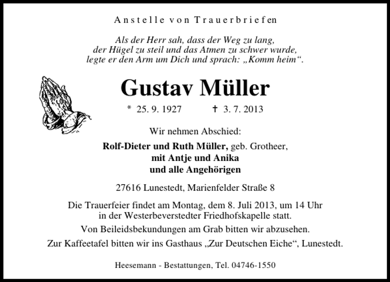 <p>A n s t e l l e v o n T r a u e r b r i e f en<br />Als der Herr sah, dass der Weg zu lang,<br />der Hügel zu steil und das Atmen zu schwer wurde,<br />legte er den Arm um Dich und sprach: „Komm heim“.</p><p>Gustav Müller<br />25. 9. 1927</p><p>3. 7. 2013</p><p>Wir nehmen Abschied:<br />Rolf-Dieter und Ruth Müller, geb. Grotheer,<br />mit Antje und Anika<br />und alle Angehörigen<br />27616 Lunestedt, Marienfelder Straße 8<br />Die Trauerfeier findet am Montag, dem 8. Juli 2013, um 14 Uhr<br />in der Westerbeverstedter Friedhofskapelle statt.<br />Von Beileidsbekundungen am Grab bitten wir abzusehen.<br />Zur Kaffeetafel bitten wir ins Gasthaus „Zur Deutschen Eiche“, Lunestedt.<br />Heesemann - Bestattungen, Tel. 04746-1550</p>