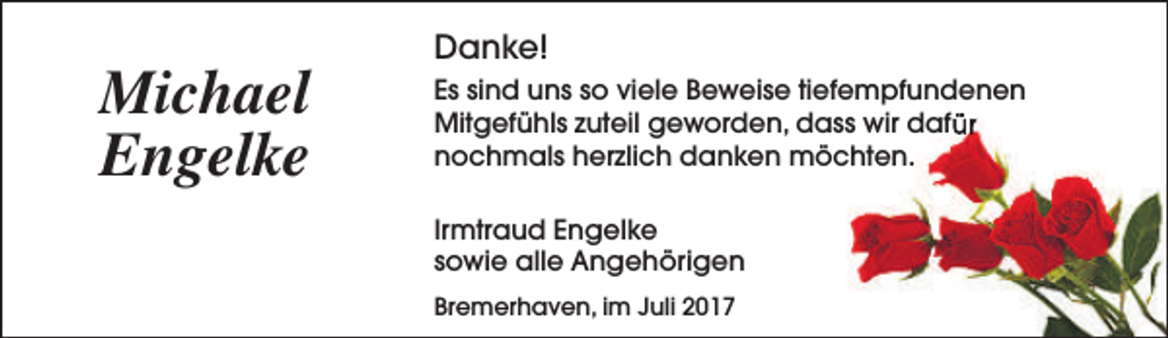 <p>Michael<br />Engelke</p><p>Danke!<br />Es sind uns so viele Beweise tiefempfundenen<br />Mitgefühls zuteil geworden, dass wir dafür<br />nochmals herzlich danken möchten.<br />Irmtraud Engelke<br />sowie alle Angehörigen<br />Bremerhaven, im Juli 2017</p>