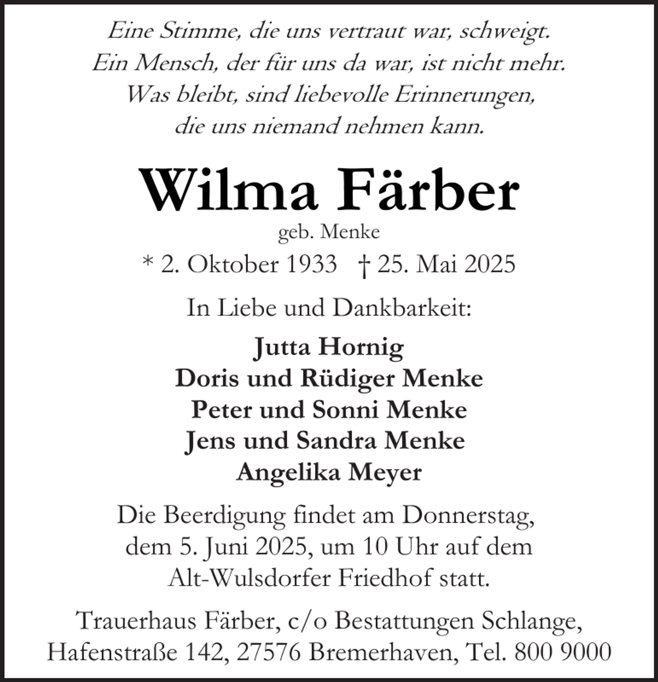 <p>Eine Stimme, die uns vertraut war, schweigt.<br />Ein Mensch, der für uns da war, ist nicht mehr.<br />Was bleibt, sind liebevolle Erinnerungen,<br />die uns niemand nehmen kann.</p><p>Wilma Färber<br />geb. Menke</p><p>* 2. Oktober 1933 † 25. Mai 2025<br />In Liebe und Dankbarkeit:<br />Jutta Hornig<br />Doris und Rüdiger Menke<br />Peter und Sonni Menke<br />Jens und Sandra Menke<br />Angelika Meyer<br />Die Beerdigung findet am Donnerstag,<br />dem 5. Juni 2025, um 10 Uhr auf dem<br />Alt-Wulsdorfer Friedhof statt.<br />Trauerhaus Färber, c/o Bestattungen Schlange,<br />Hafenstraße 142, 27576 Bremerhaven, Tel. 800 9000</p>