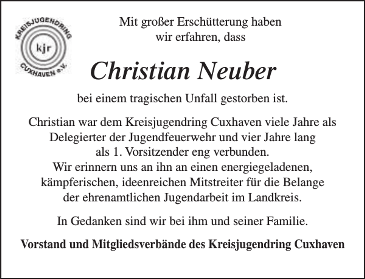 <p>Mit großer Erschütterung haben<br />wir erfahren, dass</p><p>Christian Neuber<br />bei einem tragischen Unfall gestorben ist.<br />Christian war dem Kreisjugendring Cuxhaven viele Jahre als<br />Delegierter der Jugendfeuerwehr und vier Jahre lang<br />als 1. Vorsitzender eng verbunden.<br />Wir erinnern uns an ihn an einen energiegeladenen,<br />kämpferischen, ideenreichen Mitstreiter für die Belange<br />der ehrenamtlichen Jugendarbeit im Landkreis.<br />In Gedanken sind wir bei ihm und seiner Familie.<br />Vorstand und Mitgliedsverbände des Kreisjugendring Cuxhaven</p>