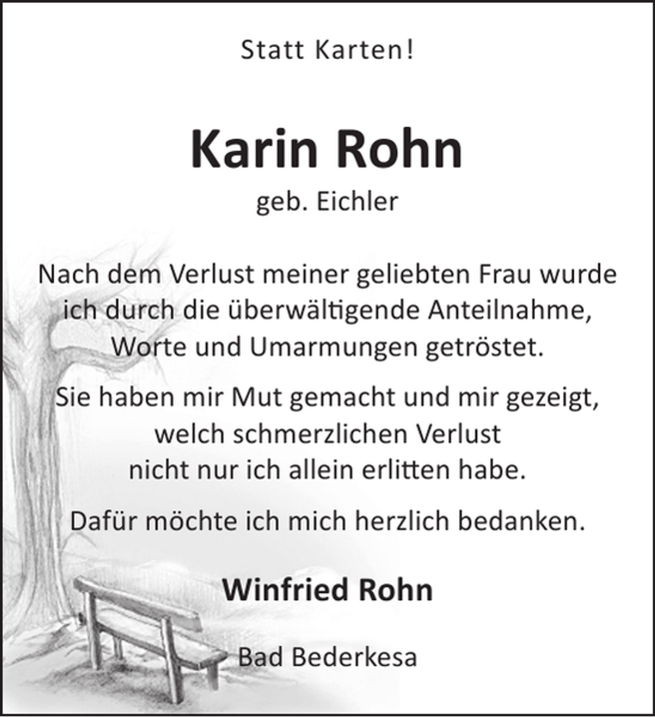 <p>Statt Karten!</p><p>Karin Rohn<br />geb. Eichler</p><p>Nach dem Verlust meiner geliebten Frau wurde<br />ich durch die überwältigende Anteilnahme,<br />Worte und Umarmungen getröstet.<br />Sie haben mir Mut gemacht und mir gezeigt,<br />welch schmerzlichen Verlust<br />nicht nur ich allein erlitten habe.<br />Dafür möchte ich mich herzlich bedanken.</p><p>Winfried Rohn<br />Bad Bederkesa</p>