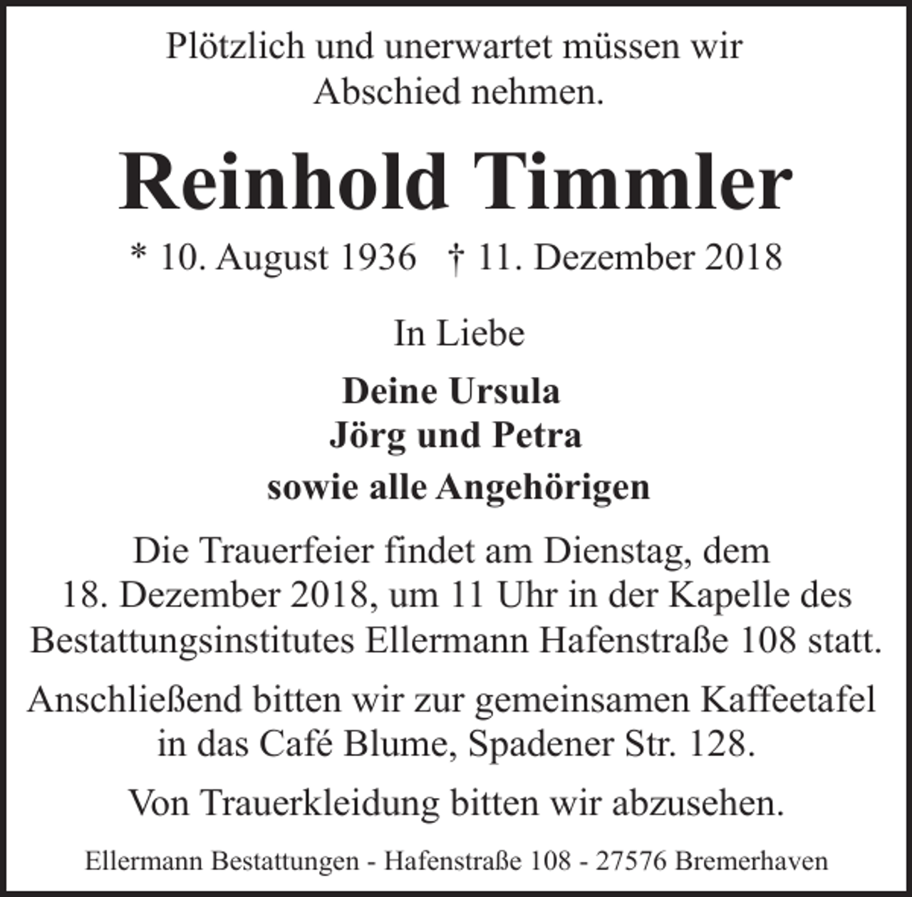 <p>Plötzlich und unerwartet müssen wir<br />Abschied nehmen.</p><p>Reinhold Timmler<br />* 10. August 1936 † 11. Dezember 2018<br />In Liebe<br />Deine Ursula<br />Jörg und Petra<br />sowie alle Angehörigen<br />Die Trauerfeier findet am Dienstag, dem<br />18. Dezember 2018, um 11 Uhr in der Kapelle des<br />Bestattungsinstitutes Ellermann Hafenstraße 108 statt.<br />Anschließend bitten wir zur gemeinsamen Kaffeetafel<br />in das Café Blume, Spadener Str. 128.<br />Von Trauerkleidung bitten wir abzusehen.<br />Ellermann Bestattungen - Hafenstraße 108 - 27576 Bremerhaven</p>
