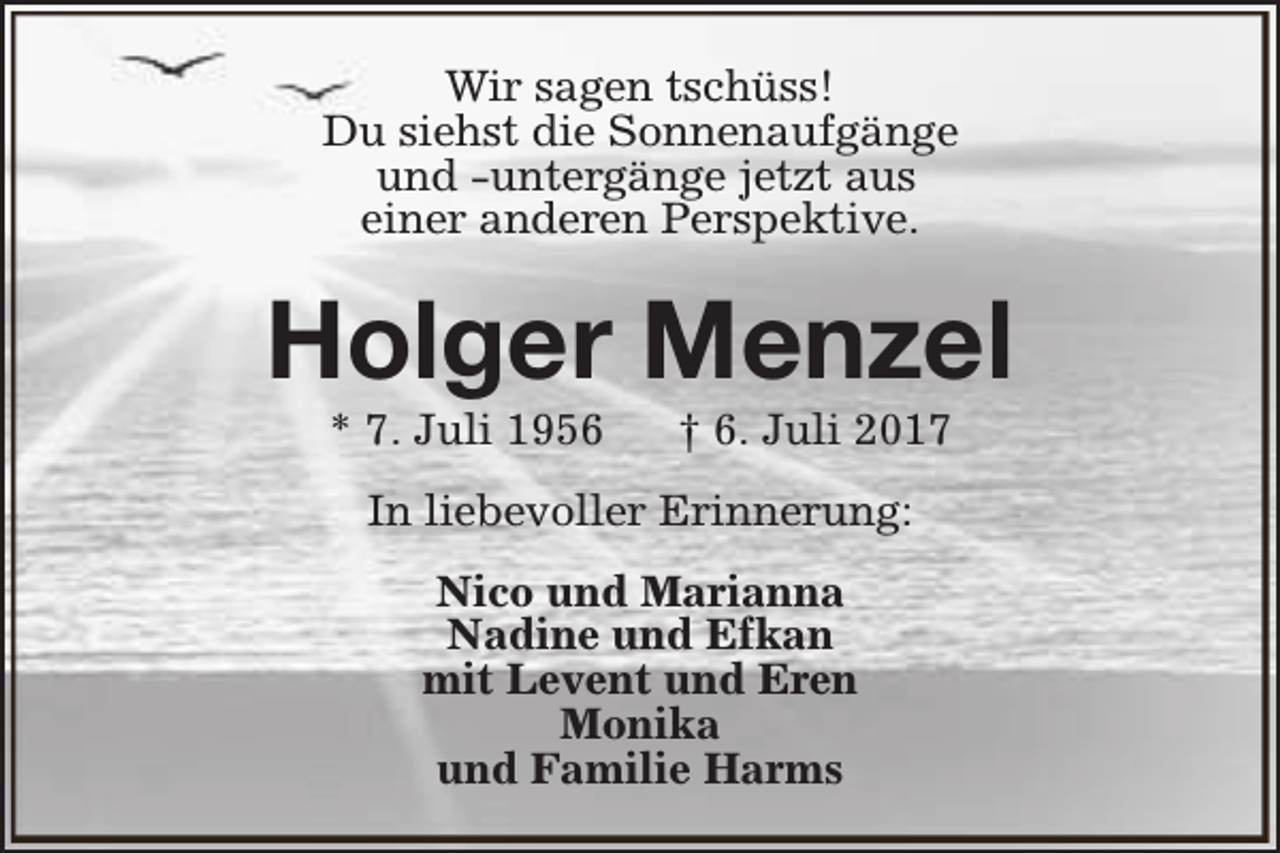 <p>Wir sagen tschüss!<br />Du siehst die Sonnenaufgänge<br />und -untergänge jetzt aus<br />einer anderen Perspektive.</p><p>Holger Menzel<br />* 7. Juli 1956</p><p>† 6. Juli 2017</p><p>In liebevoller Erinnerung:<br />Nico und Marianna<br />Nadine und Efkan<br />mit Levent und Eren<br />Monika<br />und Familie Harms</p>