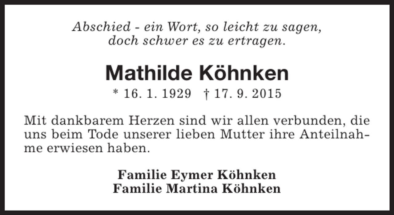 <p>Abschied - ein Wort, so leicht zu sagen,<br />doch schwer es zu ertragen.</p><p>Mathilde Köhnken<br />* 16. 1. 1929 † 17. 9. 2015</p><p>Mit dankbarem Herzen sind wir allen verbunden, die<br />uns beim Tode unserer lieben Mutter ihre Anteilnahme erwiesen haben.<br />Familie Eymer Köhnken<br />Familie Martina Köhnken</p>