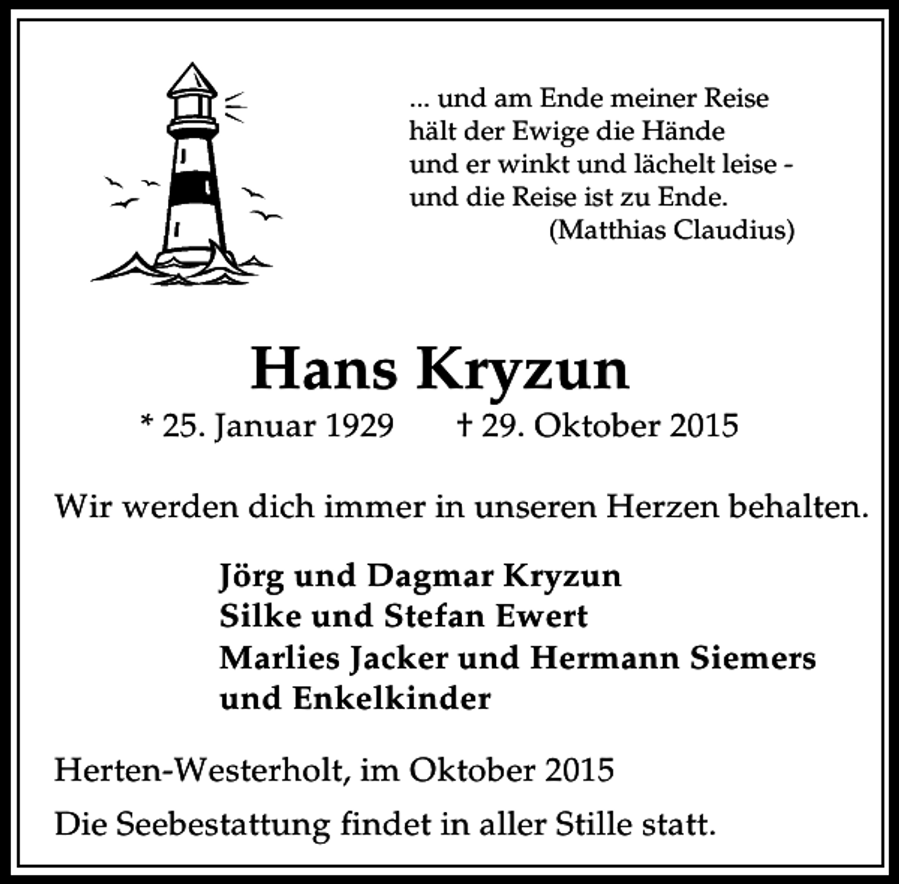 <p>... und am Ende meiner Reise<br />hält der Ewige die Hände<br />und er winkt und lächelt leise und die Reise ist zu Ende.<br />(Matthias Claudius)</p><p>Hans Kryzun</p><p>* 25. Januar 1929</p><p>† 29. Oktober 2015</p><p>Wir werden dich immer in unseren Herzen behalten.<br />Jörg und Dagmar Kryzun<br />Silke und Stefan Ewert<br />Marlies Jacker und Hermann Siemers<br />und Enkelkinder<br />Herten-Westerholt, im Oktober 2015<br />Die Seebestattung findet in aller Stille statt.</p>