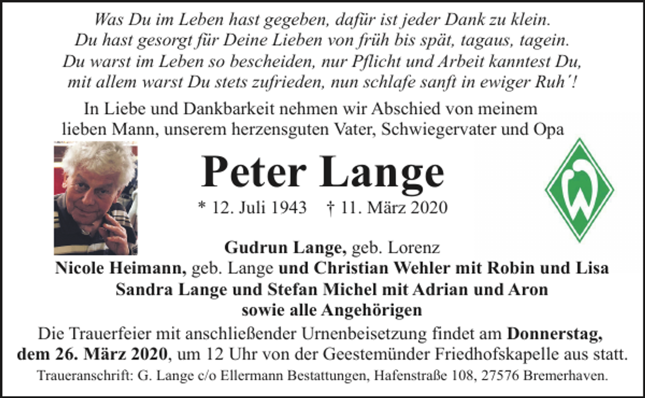 <p>Was Du im Leben hast gegeben, dafür ist jeder Dank zu klein.<br />Du hast gesorgt für Deine Lieben von früh bis spät, tagaus, tagein.<br />Du warst im Leben so bescheiden, nur Pflicht und Arbeit kanntest Du,<br />mit allem warst Du stets zufrieden, nun schlafe sanft in ewiger Ruh´!<br />In Liebe und Dankbarkeit nehmen wir Abschied von meinem<br />lieben Mann, unserem herzensguten Vater, Schwiegervater und Opa</p><p>Peter Lange</p><p>* 12. Juli 1943</p><p>† 11. März 2020</p><p>Gudrun Lange, geb. Lorenz<br />Nicole Heimann, geb. Lange und Christian Wehler mit Robin und Lisa<br />Sandra Lange und Stefan Michel mit Adrian und Aron<br />sowie alle Angehörigen<br />Die Trauerfeier mit anschließender Urnenbeisetzung findet am Donnerstag,<br />dem 26. März 2020, um 12 Uhr von der Geestemünder Friedhofskapelle aus statt.<br />Traueranschrift: G. Lange c/o Ellermann Bestattungen, Hafenstraße 108, 27576 Bremerhaven.</p>