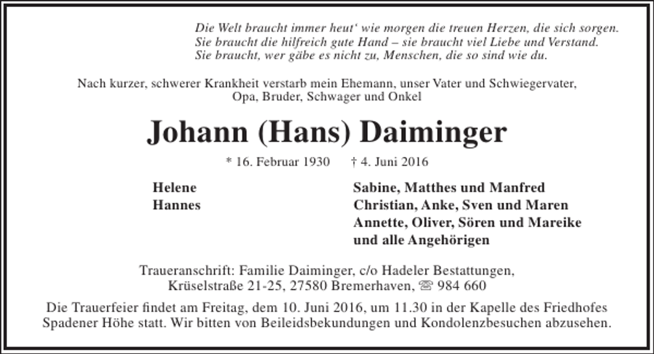 <p>Die Welt braucht immer heut‘ wie morgen die treuen Herzen, die sich sorgen.<br />Sie braucht die hilfreich gute Hand – sie braucht viel Liebe und Verstand.<br />Sie braucht, wer gäbe es nicht zu, Menschen, die so sind wie du.<br />Nach kurzer, schwerer Krankheit verstarb mein Ehemann, unser Vater und Schwiegervater,<br />Opa, Bruder, Schwager und Onkel</p><p>Johann (Hans) Daiminger<br />* 16. Februar 1930</p><p>Helene<br />Hannes</p><p>† 4. Juni 2016</p><p>Sabine, Matthes und Manfred<br />Christian, Anke, Sven und Maren<br />Annette, Oliver, Sören und Mareike<br />und alle Angehörigen</p><p>Traueranschrift: Familie Daiminger, c/o Hadeler Bestattungen,<br />Krüselstraße 21-25, 27580 Bremerhaven,  984 660<br />Die Trauerfeier findet am Freitag, dem 10. Juni 2016, um 11.30 in der Kapelle des Friedhofes<br />Spadener Höhe statt. Wir bitten von Beileidsbekundungen und Kondolenzbesuchen abzusehen.</p>
