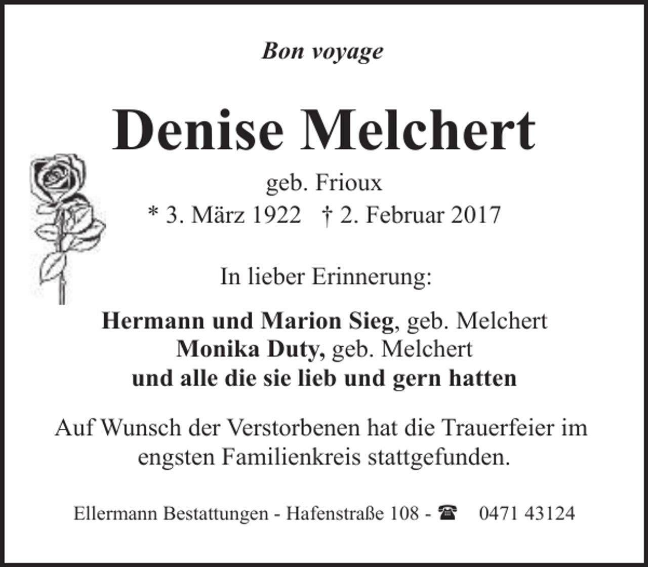 <p>Bon voyage</p><p>Denise Melchert<br />geb. Frioux<br />* 3. März 1922 † 2. Februar 2017<br />In lieber Erinnerung:<br />Hermann und Marion Sieg, geb. Melchert<br />Monika Duty, geb. Melchert<br />und alle die sie lieb und gern hatten<br />Auf Wunsch der Verstorbenen hat die Trauerfeier im<br />engsten Familienkreis stattgefunden.<br />Ellermann Bestattungen - Hafenstraße 108 - (</p><p>0471 43124</p>