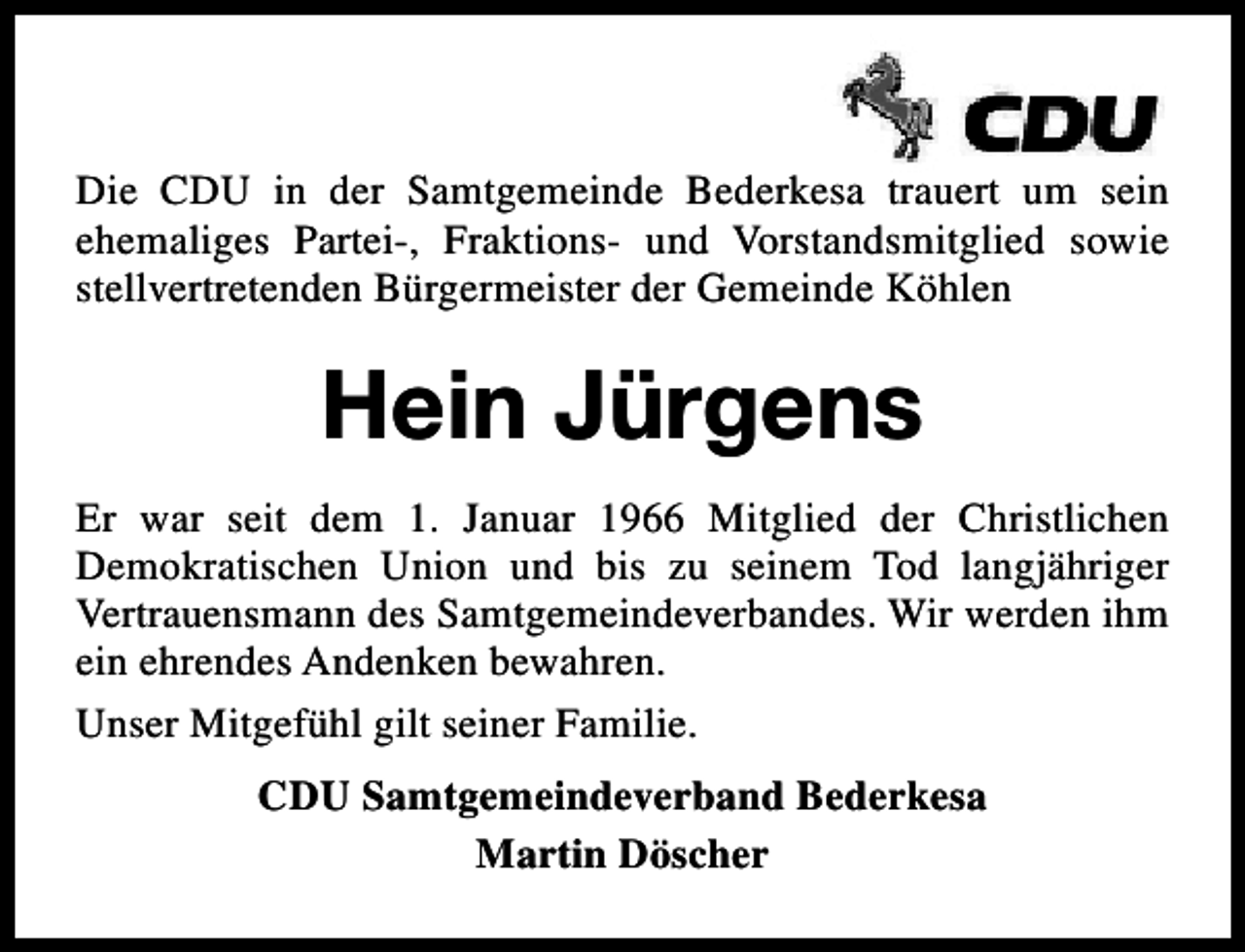 <p>Die CDU in der Samtgemeinde Bederkesa trauert um sein<br />ehemaliges Partei-, Fraktions- und Vorstandsmitglied sowie<br />stellvertretenden Bürgermeister der Gemeinde Köhlen</p><p>Hein Jürgens<br />Er war seit dem 1. Januar 1966 Mitglied der Christlichen<br />Demokratischen Union und bis zu seinem Tod langjähriger<br />Vertrauensmann des Samtgemeindeverbandes. Wir werden ihm<br />ein ehrendes Andenken bewahren.<br />Unser Mitgefühl gilt seiner Familie.<br />CDU Samtgemeindeverband Bederkesa<br />Martin Döscher</p>