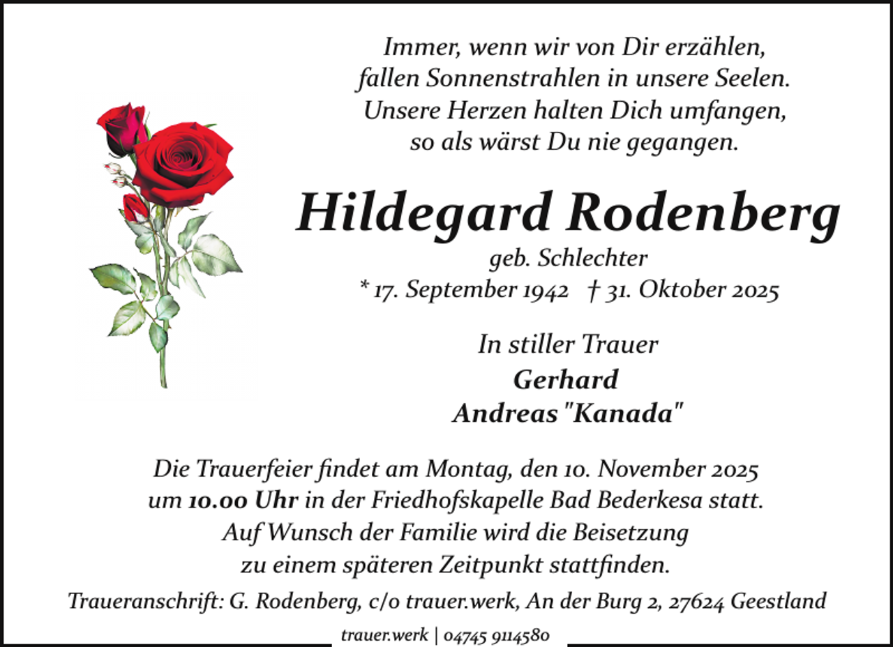 <p>Immer, wenn wir von Dir erzählen,<br />fallen Sonnenstrahlen in unsere Seelen.<br />Unsere Herzen halten Dich umfangen,<br />so als wärst Du nie gegangen.</p><p>Hildegard Rodenberg<br />geb. Schlechter<br />* 17. September 1942 † 31. Oktober 2025</p><p>In stiller Trauer<br />Gerhard<br />Andreas "Kanada"<br />Die Trauerfeier ﬁndet am Montag, den 10. November 2025<br />um 10.00 Uhr in der Friedhofskapelle Bad Bederkesa statt.<br />Auf Wunsch der Familie wird die Beisetzung<br />zu einem späteren Zeitpunkt stattﬁnden.<br />Traueranschrift: G. Rodenberg, c/o trauer.werk, An der Burg 2, 27624 Geestland<br />trauer.werk | 04745 9114580</p>