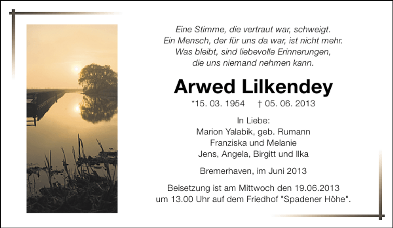 <p>Eine Stimme, die vertraut war, schweigt.<br />Ein Mensch, der für uns da war, ist nicht mehr.<br />Was bleibt, sind liebevolle Erinnerungen,<br />die uns niemand nehmen kann.</p><p>Arwed Lilkendey<br />*15. 03. 1954</p><p>† 05. 06. 2013</p><p>In Liebe:<br />Marion Yalabik, geb. Rumann<br />Franziska und Melanie<br />Jens, Angela, Birgitt und Ilka<br />Bremerhaven, im Juni 2013<br />Beisetzung ist am Mittwoch den 19.06.2013<br />um 13.00 Uhr auf dem Friedhof "Spadener Höhe".</p>