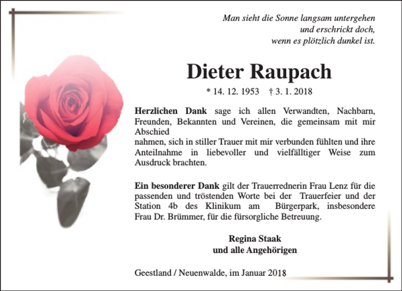 <p>Man sieht die Sonne langsam untergehen<br />und erschrickt doch,<br />wenn es plötzlich dunkel ist.</p><p>Dieter Raupach<br />* 14. 12. 1953</p><p>† 3. 1. 2018</p><p>Herzlichen Dank sage ich allen Verwandten, Nachbarn,<br />Freunden, Bekannten und Vereinen, die gemeinsam mit mir<br />Abschied<br />nahmen, sich in stiller Trauer mit mir verbunden fühlten und ihre<br />Anteilnahme in liebevoller und vielfälltiger Weise zum<br />Ausdruck brachten.<br />Ein besonderer Dank gilt der Trauerrednerin Frau Lenz für die<br />passenden und tröstenden Worte bei der Trauerfeier und der<br />Station 4b des Klinikum am<br />Bürgerpark, insbesondere<br />Frau Dr. Brümmer, für die fürsorgliche Betreuung.<br />Regina Staak<br />und alle Angehörigen<br />Geestland / Neuenwalde, im Januar 2018</p>