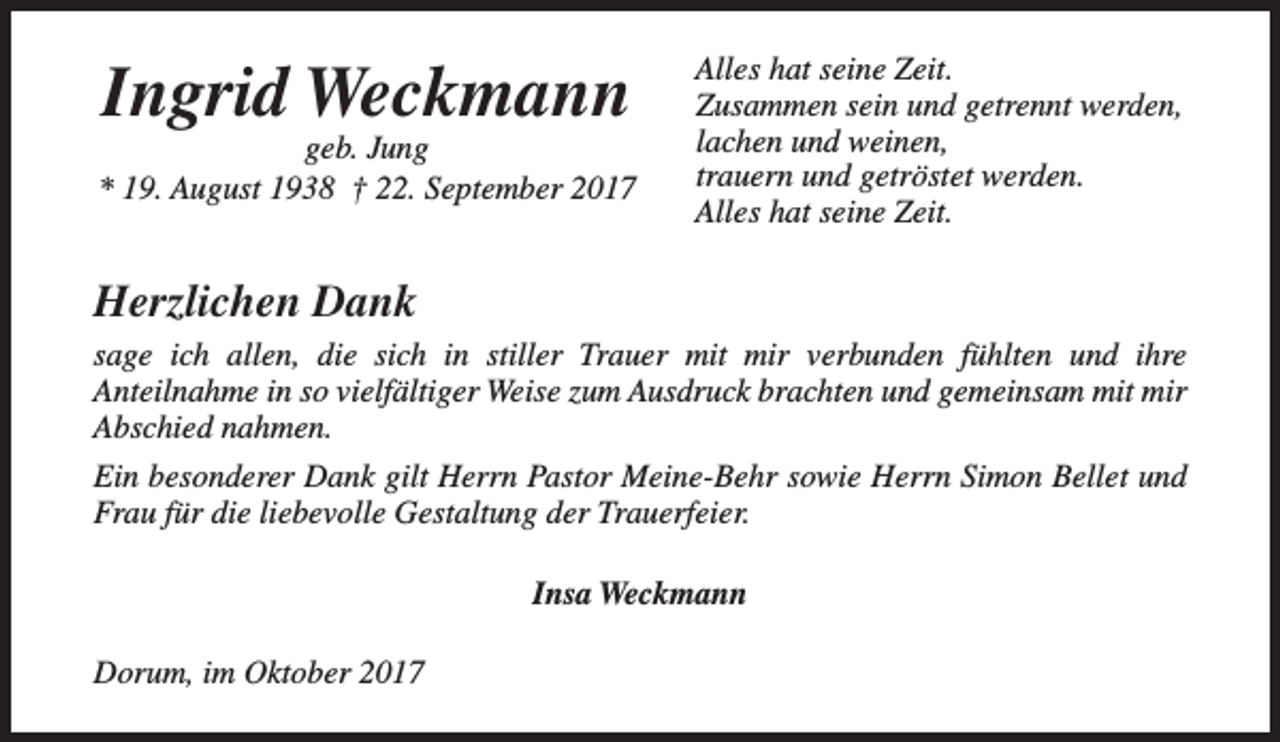 <p>Ingrid Weckmann</p><p>geb. Jung<br />* 19. August 1938 † 22. September 2017</p><p>Alles hat seine Zeit.<br />Zusammen sein und getrennt werden,<br />lachen und weinen,<br />trauern und getröstet werden.<br />Alles hat seine Zeit.</p><p>Herzlichen Dank<br />sage ich allen, die sich in stiller Trauer mit mir verbunden fühlten und ihre<br />Anteilnahme in so vielfältiger Weise zum Ausdruck brachten und gemeinsam mit mir<br />Abschied nahmen.<br />Ein besonderer Dank gilt Herrn Pastor Meine-Behr sowie Herrn Simon Bellet und<br />Frau für die liebevolle Gestaltung der Trauerfeier.<br />Insa Weckmann<br />Dorum, im Oktober 2017</p>