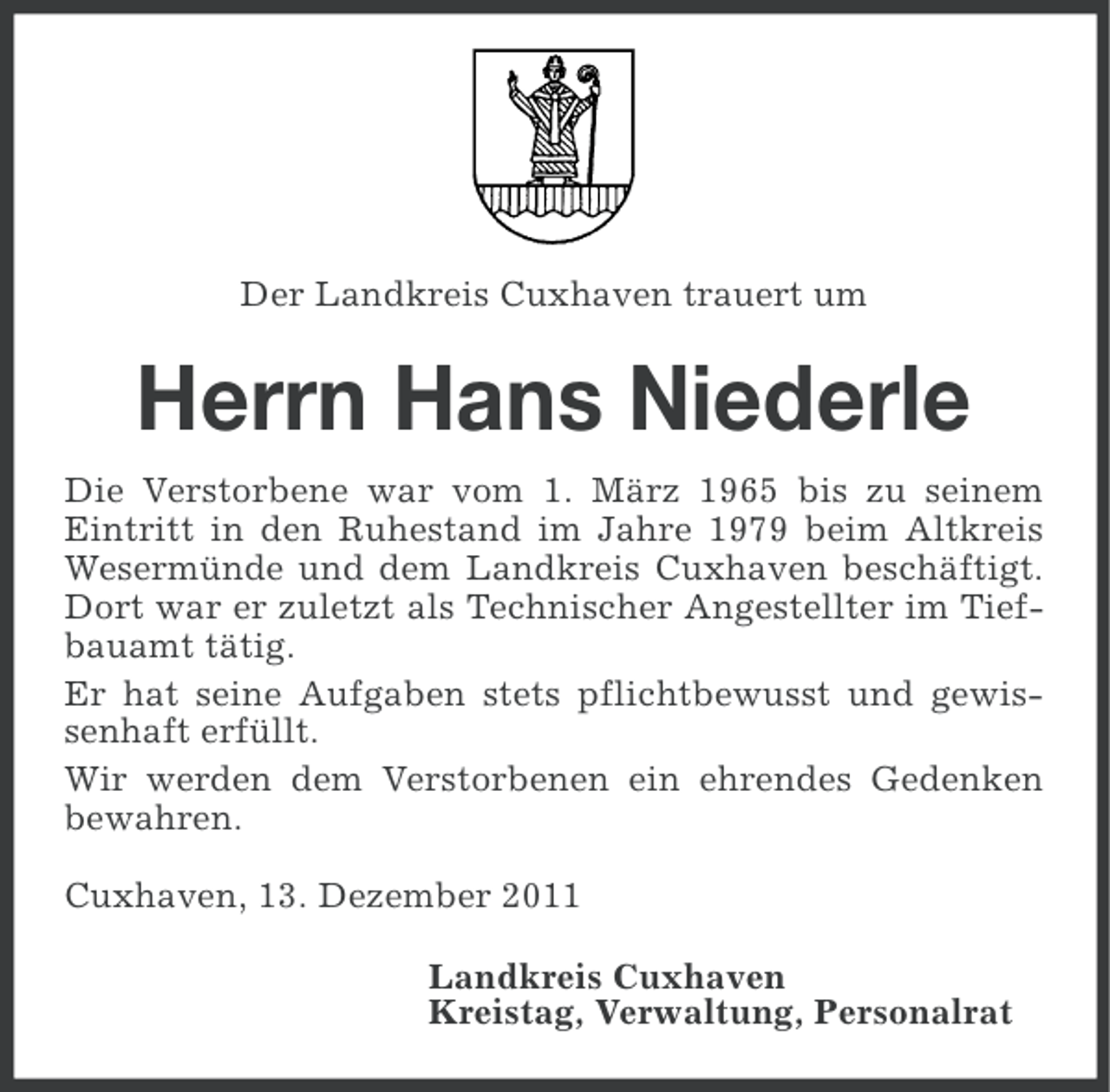<p>Der Landkreis Cuxhaven trauert um</p><p>Herrn Hans Niederle<br />Die Verstorbene war vom 1. März 1965 bis zu seinem<br />Eintritt in den Ruhestand im Jahre 1979 beim Altkreis<br />Wesermünde und dem Landkreis Cuxhaven beschäftigt.<br />Dort war er zuletzt als Technischer Angestellter im Tiefbauamt tätig.<br />Er hat seine Aufgaben stets pflichtbewusst und gewissenhaft erfüllt.<br />Wir werden dem Verstorbenen ein ehrendes Gedenken<br />bewahren.<br />Cuxhaven, 13. Dezember 2011<br />Landkreis Cuxhaven<br />Kreistag, Verwaltung, Personalrat</p>