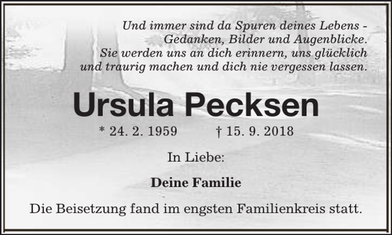 <p>Und immer sind da Spuren deines Lebens Gedanken, Bilder und Augenblicke.<br />Sie werden uns an dich erinnern, uns glücklich<br />und traurig machen und dich nie vergessen lassen.</p><p>Ursula Pecksen<br />* 24. 2. 1959</p><p>† 15. 9. 2018</p><p>In Liebe:<br />Deine Familie<br />Die Beisetzung fand im engsten Familienkreis statt.</p>