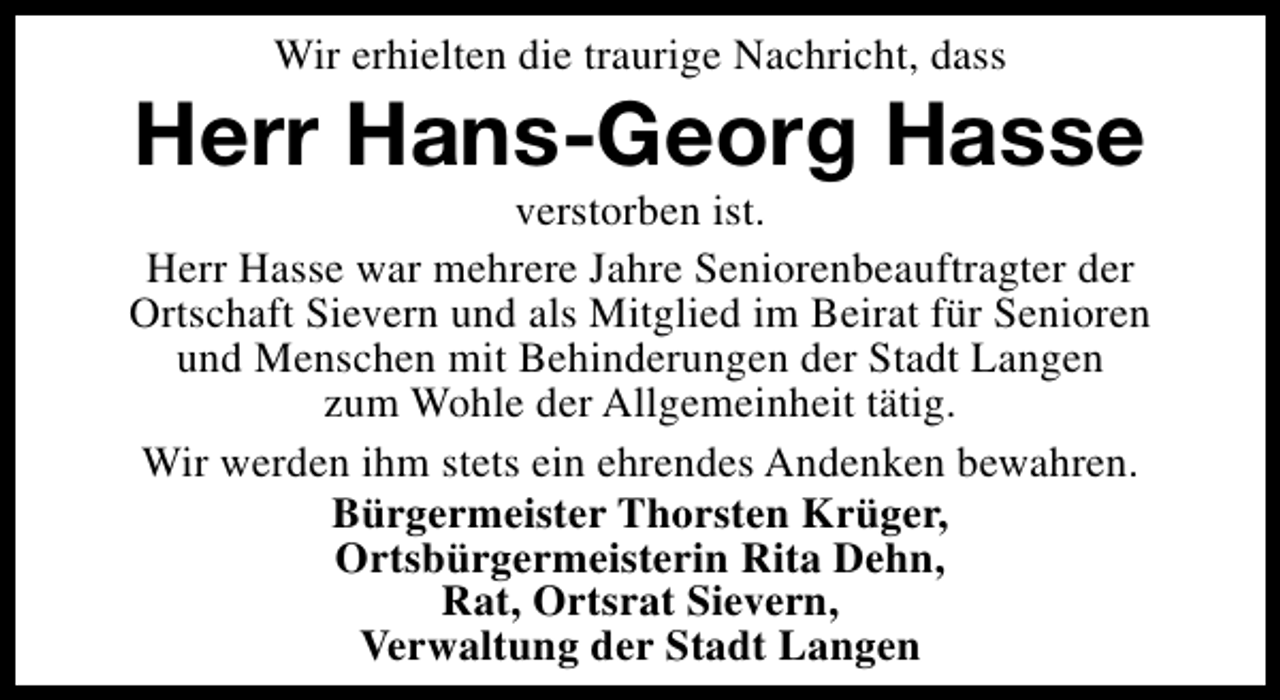 <p>Wir erhielten die traurige Nachricht, dass</p><p>Herr Hans-Georg Hasse</p><p>verstorben ist.<br />Herr Hasse war mehrere Jahre Seniorenbeauftragter der<br />Ortschaft Sievern und als Mitglied im Beirat für Senioren<br />und Menschen mit Behinderungen der Stadt Langen<br />zum Wohle der Allgemeinheit tätig.<br />Wir werden ihm stets ein ehrendes Andenken bewahren.<br />Bürgermeister Thorsten Krüger,<br />Ortsbürgermeisterin Rita Dehn,<br />Rat, Ortsrat Sievern,<br />Verwaltung der Stadt Langen</p>