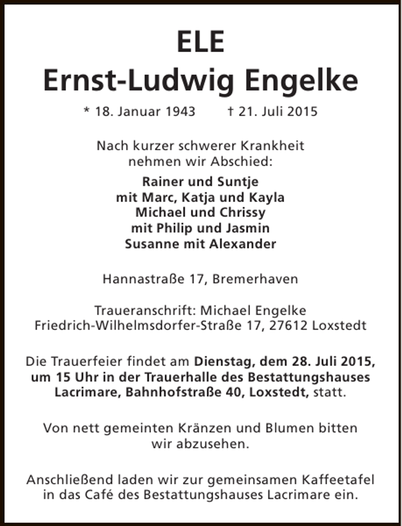 <p>ELE<br />Ernst-Ludwig Engelke<br />* 18. Januar 1943</p>
<p>† 21. Juli 2015</p>
<p>Nach kurzer schwerer Krankheit<br />nehmen wir Abschied:<br />Rainer und Suntje<br />mit Marc, Katja und Kayla<br />Michael und Chrissy<br />mit Philip und Jasmin<br />Susanne mit Alexander<br />Hannastraße 17, Bremerhaven<br />Traueranschrift: Michael Engelke<br />Friedrich-Wilhelmsdorfer-Straße 17, 27612 Loxstedt<br />Die Trauerfeier findet am Dienstag, dem 28. Juli 2015,<br />um 15 Uhr in der Trauerhalle des Bestattungshauses<br />Lacrimare, Bahnhofstraße 40, Loxstedt, statt.<br />Von nett gemeinten Kränzen und Blumen bitten<br />wir abzusehen.<br />Anschließend laden wir zur gemeinsamen Kaffeetafel<br />in das Café des Bestattungshauses Lacrimare ein.</p>