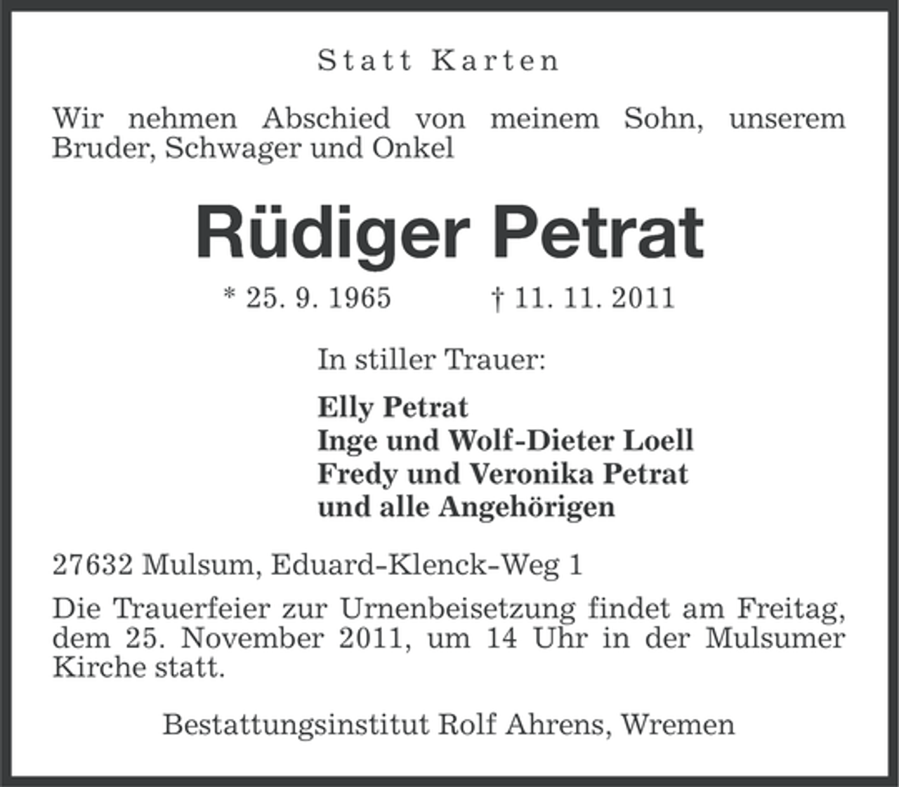 <p>Statt Karten<br />Wir nehmen Abschied von meinem Sohn, unserem<br />Bruder, Schwager und Onkel</p><p>Rüdiger Petrat<br />* 25. 9. 1965</p><p>† 11. 11. 2011</p><p>In stiller Trauer:<br />Elly Petrat<br />Inge und Wolf-Dieter Loell<br />Fredy und Veronika Petrat<br />und alle Angehörigen<br />27632 Mulsum, Eduard-Klenck-Weg 1<br />Die Trauerfeier zur Urnenbeisetzung findet am Freitag,<br />dem 25. November 2011, um 14 Uhr in der Mulsumer<br />Kirche statt.<br />Bestattungsinstitut Rolf Ahrens, Wremen</p>