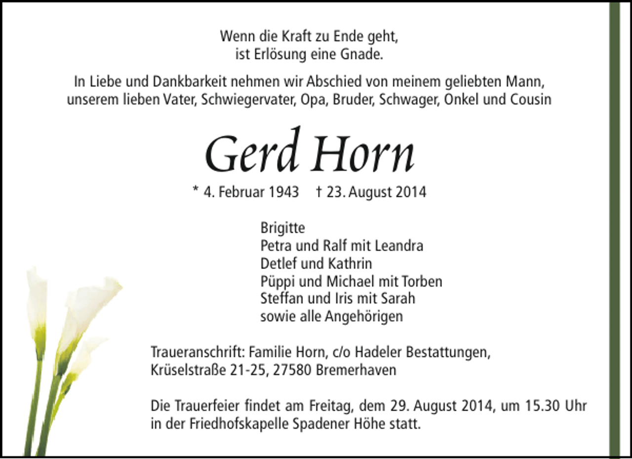 <p>Wenn die Kraft zu Ende geht,<br />ist Erlösung eine Gnade.<br />In Liebe und Dankbarkeit nehmen wir Abschied von meinem geliebten Mann,<br />unserem lieben Vater, Schwiegervater, Opa, Bruder, Schwager, Onkel und Cousin</p>
<p>Gerd Horn</p>
<p>* 4. Februar 1943 † 23. August 2014<br />Brigitte<br />Petra und Ralf mit Leandra<br />Detlef und Kathrin<br />Püppi und Michael mit Torben<br />Steffan und Iris mit Sarah<br />sowie alle Angehörigen<br />Traueranschrift: Familie Horn, c/o Hadeler Bestattungen,<br />Krüselstraße 21-25, 27580 Bremerhaven<br />Die Trauerfeier findet am Freitag, dem 29. August 2014, um 15.30 Uhr<br />in der Friedhofskapelle Spadener Höhe statt.</p>