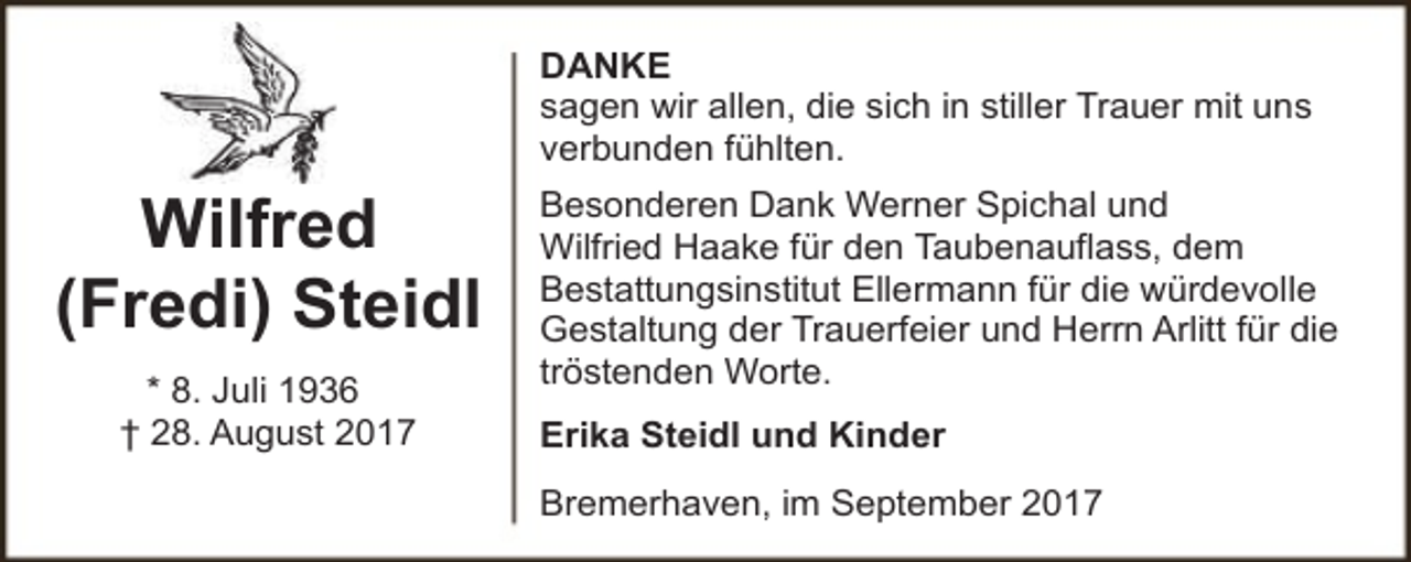 <p>DANKE<br />sagen wir allen, die sich in stiller Trauer mit uns<br />verbunden fühlten.</p><p>Wilfred<br />(Fredi) Steidl<br />* 8. Juli 1936<br />† 28. August 2017</p><p>Besonderen Dank Werner Spichal und<br />Wilfried Haake für den Taubenauflass, dem<br />Bestattungsinstitut Ellermann für die würdevolle<br />Gestaltung der Trauerfeier und Herrn Arlitt für die<br />tröstenden Worte.<br />Erika Steidl und Kinder<br />Bremerhaven, im September 2017</p>