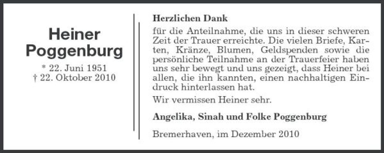 <p>Heiner Poggenburg<br />* 22. Juni 1951</p>
<p>† 22. Oktober 2010</p>
<p>Herzlichen Dank für die Anteilnahme, die uns in dieser schweren Zeit der Trauer erreichte. Die vielen Briefe, Karten, Kränze, Blumen, Geldspenden sowie die persönliche Teilnahme an der Trauerfeier haben uns sehr bewegt und uns gezeigt, dass Heiner bei allen, die ihn kannten, einen nachhaltigen Eindruck hinterlassen hat. Wir vermissen Heiner sehr. Angelika, Sinah und Folke Poggenburg Bremerhaven, im Dezember 2010</p>
