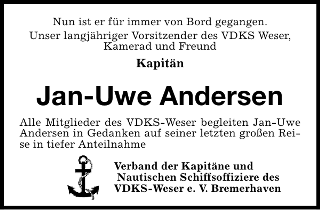 <p>Nun ist er für immer von Bord gegangen.<br />Unser langjähriger Vorsitzender des VDKS Weser,<br />Kamerad und Freund</p><p>Kapitän</p><p>Jan-Uwe Andersen<br />Alle Mitglieder des VDKS-Weser begleiten Jan-Uwe<br />Andersen in Gedanken auf seiner letzten großen Reise in tiefer Anteilnahme<br />Verband der Kapitäne und<br />Nautischen Schiffsoffiziere des<br />VDKS-Weser e. V. Bremerhaven</p>