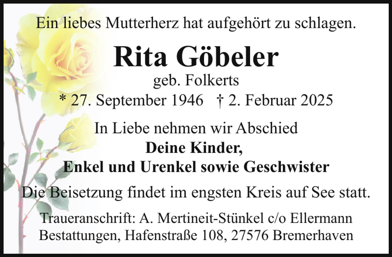 <p>Ein liebes Mutterherz hat aufgehört zu schlagen.</p><p>Rita Göbeler</p><p>geb. Folkerts<br />* 27. September 1946 † 2. Februar 2025<br />In Liebe nehmen wir Abschied<br />Deine Kinder,<br />Enkel und Urenkel sowie Geschwister<br />Die Beisetzung findet im engsten Kreis auf See statt.<br />Traueranschrift: A. Mertineit-Stünkel c/o Ellermann<br />Bestattungen, Hafenstraße 108, 27576 Bremerhaven</p>