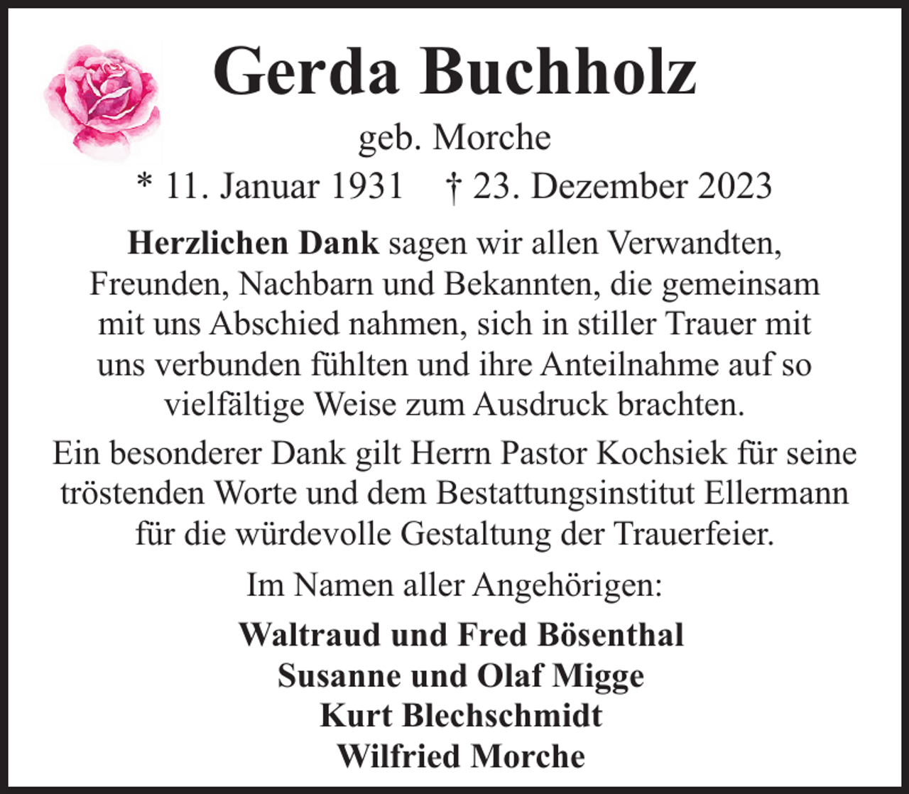 <p>Gerda Buchholz</p><p>geb. Morche<br />* 11. Januar 1931 † 23. Dezember 2023<br />Herzlichen Dank sagen wir allen Verwandten,<br />Freunden, Nachbarn und Bekannten, die gemeinsam<br />mit uns Abschied nahmen, sich in stiller Trauer mit<br />uns verbunden fühlten und ihre Anteilnahme auf so<br />vielfältige Weise zum Ausdruck brachten.<br />Ein besonderer Dank gilt Herrn Pastor Kochsiek für seine<br />tröstenden Worte und dem Bestattungsinstitut Ellermann<br />für die würdevolle Gestaltung der Trauerfeier.<br />Im Namen aller Angehörigen:<br />Waltraud und Fred Bösenthal<br />Susanne und Olaf Migge<br />Kurt Blechschmidt<br />Wilfried Morche</p>