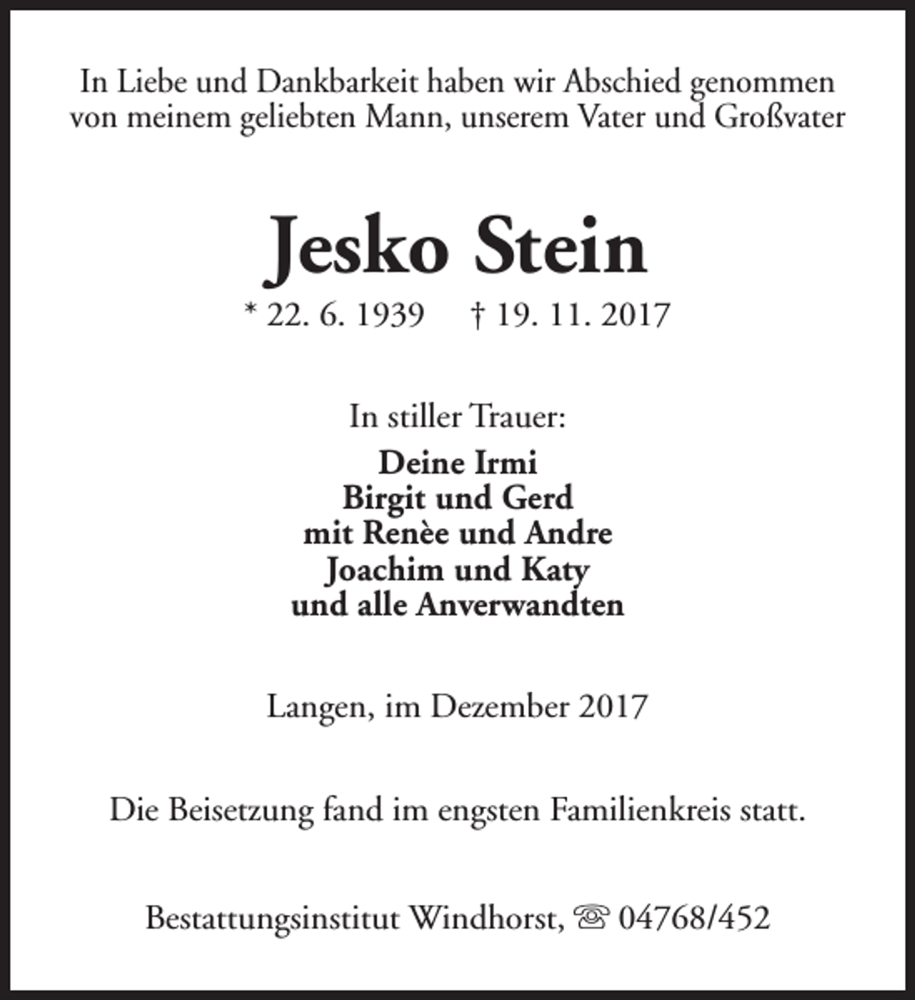 <p>In Liebe und Dankbarkeit haben wir Abschied genommen<br />von meinem geliebten Mann, unserem Vater und Großvater</p><p>Jesko Stein</p><p>* 22. 6. 1939</p><p>† 19. 11. 2017</p><p>In stiller Trauer:<br />Deine Irmi<br />Birgit und Gerd<br />mit Renèe und Andre<br />Joachim und Katy<br />und alle Anverwandten<br />Langen, im Dezember 2017<br />Die Beisetzung fand im engsten Familienkreis statt.<br />Bestattungsinstitut Windhorst, s 04768/452</p>