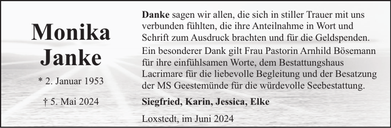 <p>Monika<br />Janke<br />* 2. Januar 1953<br />† 5. Mai 2024</p><p>Danke sagen wir allen, die sich in stiller Trauer mit uns<br />verbunden fühlten, die ihre Anteilnahme in Wort und<br />Schrift zum Ausdruck brachten und für die Geldspenden.<br />Ein besonderer Dank gilt Frau Pastorin Arnhild Bösemann<br />für ihre einfühlsamen Worte, dem Bestattungshaus<br />Lacrimare für die liebevolle Begleitung und der Besatzung<br />der MS Geestemünde für die würdevolle Seebestattung.<br />Siegfried, Karin, Jessica, Elke<br />Loxstedt, im Juni 2024</p>