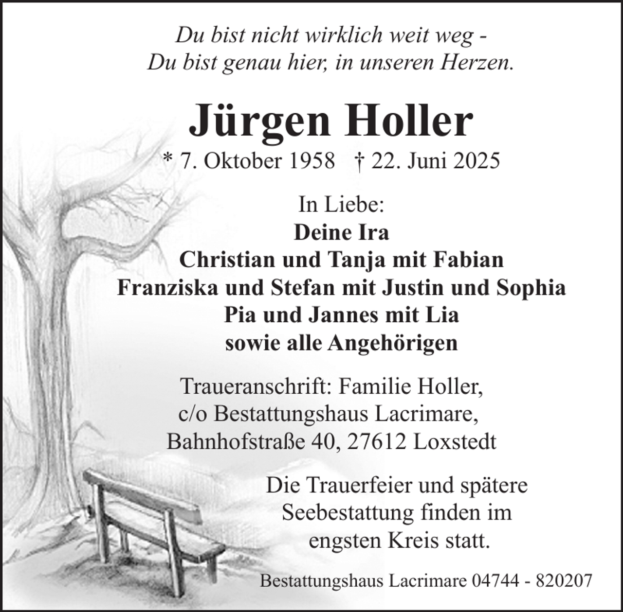 <p>Du bist nicht wirklich weit weg Du bist genau hier, in unseren Herzen.</p><p>Jürgen Holler</p><p>* 7. Oktober 1958 † 22. Juni 2025<br />In Liebe:<br />Deine Ira<br />Christian und Tanja mit Fabian<br />Franziska und Stefan mit Justin und Sophia<br />Pia und Jannes mit Lia<br />sowie alle Angehörigen<br />Traueranschrift: Familie Holler,<br />c/o Bestattungshaus Lacrimare,<br />Bahnhofstraße 40, 27612 Loxstedt<br />Die Trauerfeier und spätere<br />Seebestattung finden im<br />engsten Kreis statt.<br />Bestattungshaus Lacrimare 04744 - 820207</p>