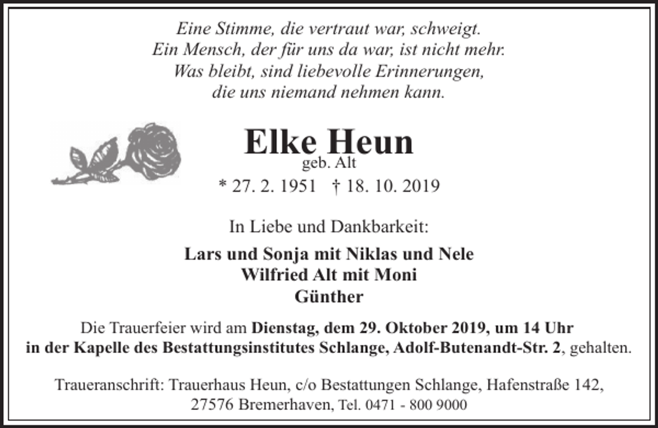 <p>Eine Stimme, die vertraut war, schweigt.<br />Ein Mensch, der für uns da war, ist nicht mehr.<br />Was bleibt, sind liebevolle Erinnerungen,<br />die uns niemand nehmen kann.</p><p>Elkegeb.Heun<br />Alt<br />* 27. 2. 1951 † 18. 10. 2019<br />In Liebe und Dankbarkeit:<br />Lars und Sonja mit Niklas und Nele<br />Wilfried Alt mit Moni<br />Günther<br />Die Trauerfeier wird am Dienstag, dem 29. Oktober 2019, um 14 Uhr<br />in der Kapelle des Bestattungsinstitutes Schlange, Adolf-Butenandt-Str. 2, gehalten.<br />Traueranschrift: Trauerhaus Heun, c/o Bestattungen Schlange, Hafenstraße 142,<br />27576 Bremerhaven, Tel. 0471 - 800 9000</p>