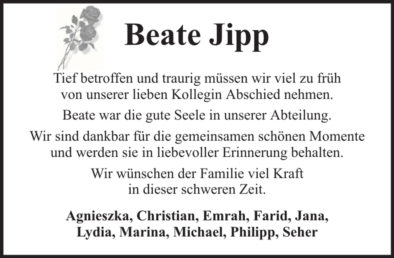 <p>Beate Jipp<br />Tief betroffen und traurig müssen wir viel zu früh<br />von unserer lieben Kollegin Abschied nehmen.<br />Beate war die gute Seele in unserer Abteilung.<br />Wir sind dankbar für die gemeinsamen schönen Momente<br />und werden sie in liebevoller Erinnerung behalten.<br />Wir wünschen der Familie viel Kraft<br />in dieser schweren Zeit.<br />Agnieszka, Christian, Emrah, Farid, Jana,<br />Lydia, Marina, Michael, Philipp, Seher</p>