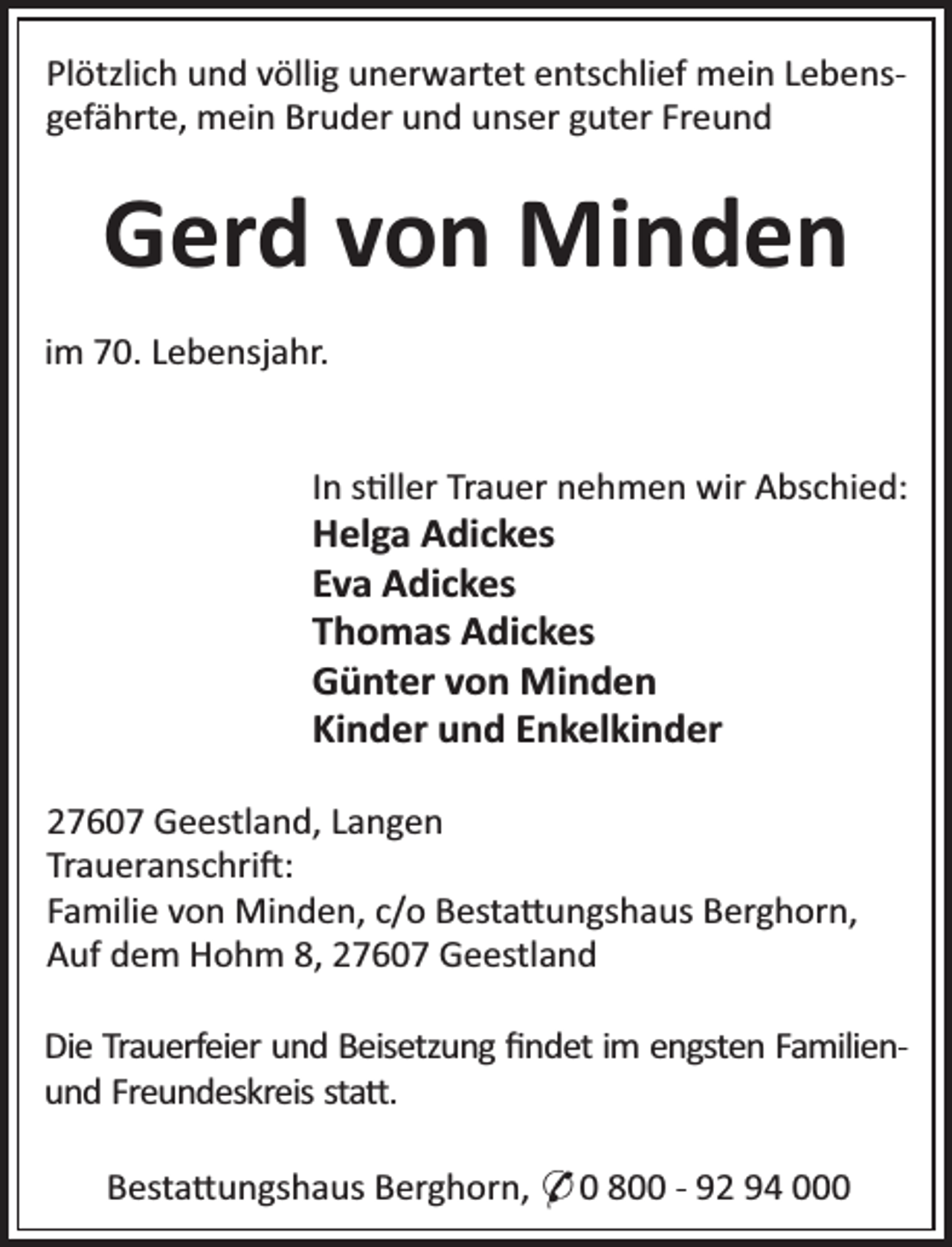 <p>Plötzlich und völlig unerwartet entschlief mein Lebensgefährte, mein Bruder und unser guter Freund</p>
<p>Gerd von Minden<br />im 70. Lebensjahr.<br />In s ller Trauer nehmen wir Abschied:</p>
<p>Helga Adickes<br />Eva Adickes<br />Thomas Adickes<br />Günter von Minden<br />Kinder und Enkelkinder</p>
<p>27607 Geestland, Langen<br />Traueranschri :<br />Familie von Minden, c/o Besta ungshaus Berghorn,<br />Auf dem Hohm 8, 27607 Geestland<br />Die Trauerfeier und Beisetzung ﬁndet im engsten Familienund Freundeskreis sta .<br />Besta ungshaus Berghorn, * 0 800 - 92 94 000</p>