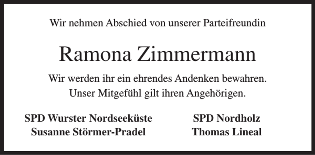 <p>Wir nehmen Abschied von unserer Parteifreundin</p><p>Ramona Zimmermann<br />Wir werden ihr ein ehrendes Andenken bewahren.<br />Unser Mitgefühl gilt ihren Angehörigen.<br />SPD Wurster Nordseeküste<br />Susanne Störmer-Pradel</p><p>SPD Nordholz<br />Thomas Lineal</p>