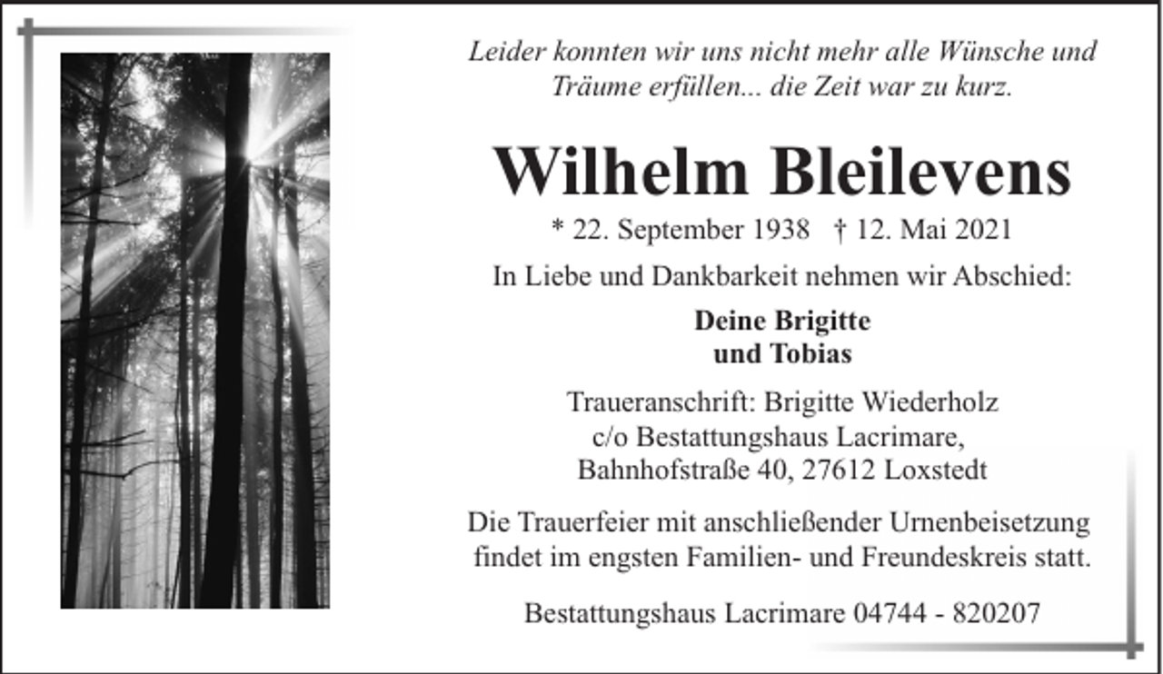 <p>Leider konnten wir uns nicht mehr alle Wünsche und<br />Träume erfüllen... die Zeit war zu kurz.</p><p>Wilhelm Bleilevens<br />* 22. September 1938 † 12. Mai 2021</p><p>In Liebe und Dankbarkeit nehmen wir Abschied:<br />Deine Brigitte<br />und Tobias<br />Traueranschrift: Brigitte Wiederholz<br />c/o Bestattungshaus Lacrimare,<br />Bahnhofstraße 40, 27612 Loxstedt<br />Die Trauerfeier mit anschließender Urnenbeisetzung<br />findet im engsten Familien- und Freundeskreis statt.<br />Bestattungshaus Lacrimare 04744 - 820207</p>