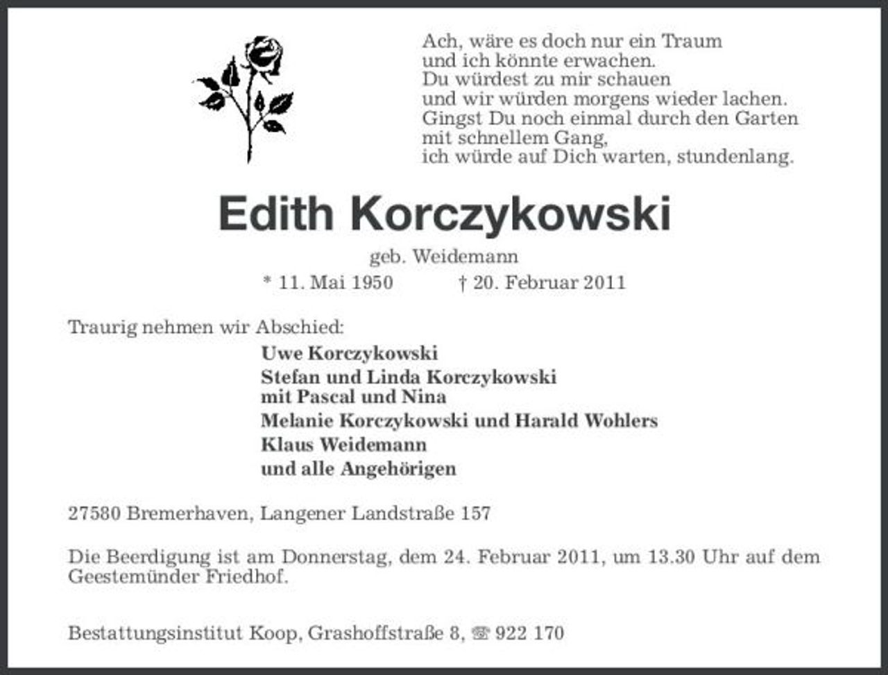 <p>Ach, wäre es doch nur ein Traum und ich könnte erwachen. Du würdest zu mir schauen und wir würden morgens wieder lachen. Gingst Du noch einmal durch den Garten mit schnellem Gang, ich würde auf Dich warten, stundenlang.</p><p>Edith Korczykowski<br />geb. Weidemann * 11. Mai 1950 † 20. Februar 2011 Traurig nehmen wir Abschied: Uwe Korczykowski Stefan und Linda Korczykowski mit Pascal und Nina Melanie Korczykowski und Harald Wohlers Klaus Weidemann und alle Angehörigen 27580 Bremerhaven, Langener Landstraße 157 Die Beerdigung ist am Donnerstag, dem 24. Februar 2011, um 13.30 Uhr auf dem Geestemünder Friedhof. Bestattungsinstitut Koop, Grashoffstraße 8, 922 170</p>