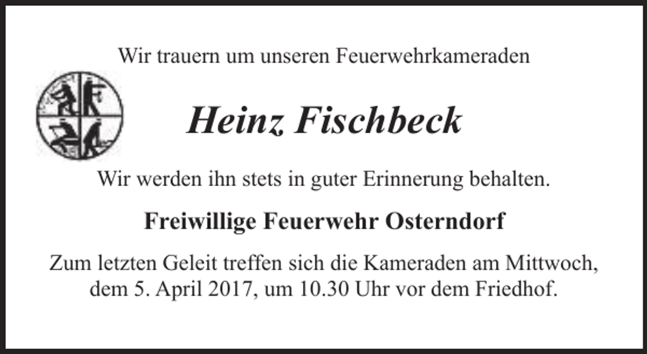 <p>Wir trauern um unseren Feuerwehrkameraden</p><p>Heinz Fischbeck<br />Wir werden ihn stets in guter Erinnerung behalten.</p><p>Freiwillige Feuerwehr Osterndorf<br />Zum letzten Geleit treffen sich die Kameraden am Mittwoch,<br />dem 5. April 2017, um 10.30 Uhr vor dem Friedhof.</p>
