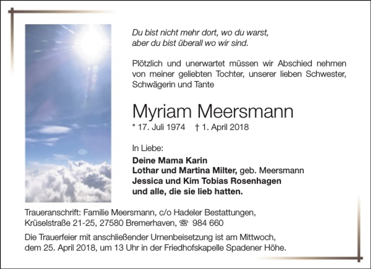 <p>Du bist nicht mehr dort, wo du warst,<br />aber du bist überall wo wir sind.<br />Plötzlich und unerwartet müssen wir Abschied nehmen<br />von meiner geliebten Tochter, unserer lieben Schwester,<br />Schwägerin und Tante</p><p>Myriam Meersmann<br />* 17. Juli 1974</p><p>† 1. April 2018</p><p>In Liebe:<br />Deine Mama Karin<br />Lothar und Martina Milter, geb. Meersmann<br />Jessica und Kim Tobias Rosenhagen<br />und alle, die sie lieb hatten.<br />Traueranschrift: Familie Meersmann, c/o Hadeler Bestattungen,<br />Krüselstraße 21-25, 27580 Bremerhaven, s 984 660<br />Die Trauerfeier mit anschließender Urnenbeisetzung ist am Mittwoch,<br />dem 25. April 2018, um 13 Uhr in der Friedhofskapelle Spadener Höhe.</p>