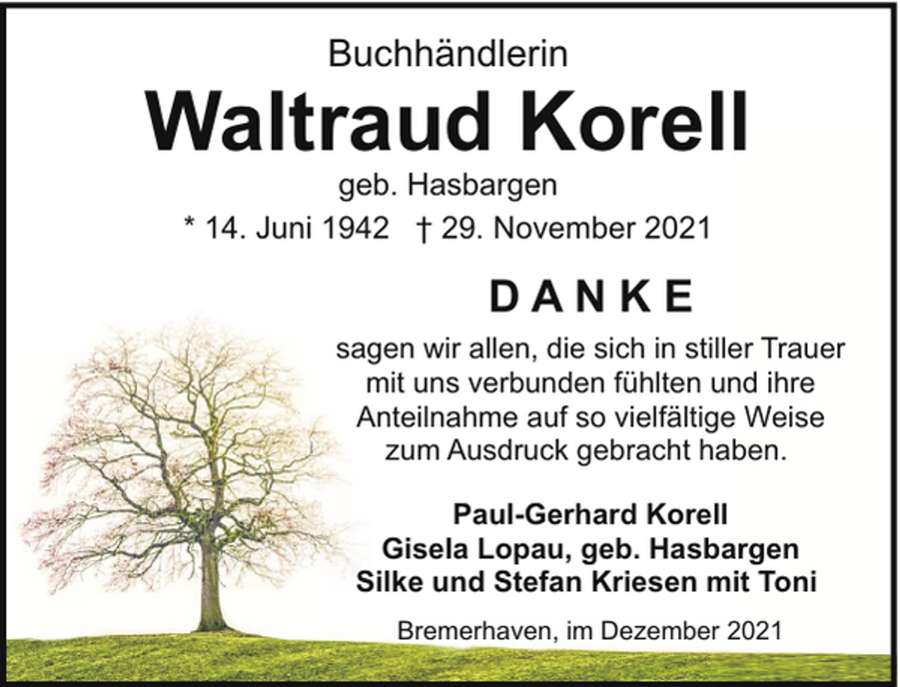 <p>Buchhändlerin</p><p>Waltraud Korell<br />geb. Hasbargen<br />* 14. Juni 1942 † 29. November 2021</p><p>DANKE<br />sagen wir allen, die sich in stiller Trauer<br />mit uns verbunden fühlten und ihre<br />Anteilnahme auf so vielfältige Weise<br />zum Ausdruck gebracht haben.<br />Paul-Gerhard Korell<br />Gisela Lopau, geb. Hasbargen<br />Silke und Stefan Kriesen mit Toni<br />Bremerhaven, im Dezember 2021</p>