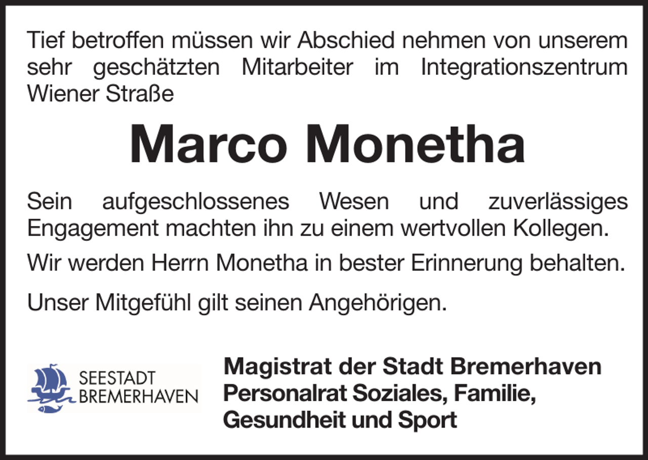 <p>Tief betroffen müssen wir Abschied nehmen von unserem<br />sehr geschätzten Mitarbeiter im Integrationszentrum<br />Wiener Straße</p><p>Marco Monetha<br />Sein aufgeschlossenes Wesen und zuverlässiges<br />Engagement machten ihn zu einem wertvollen Kollegen.<br />Wir werden Herrn Monetha in bester Erinnerung behalten.<br />Unser Mitgefühl gilt seinen Angehörigen.<br />Magistrat der Stadt Bremerhaven<br />Personalrat Soziales, Familie,<br />Gesundheit und Sport</p>