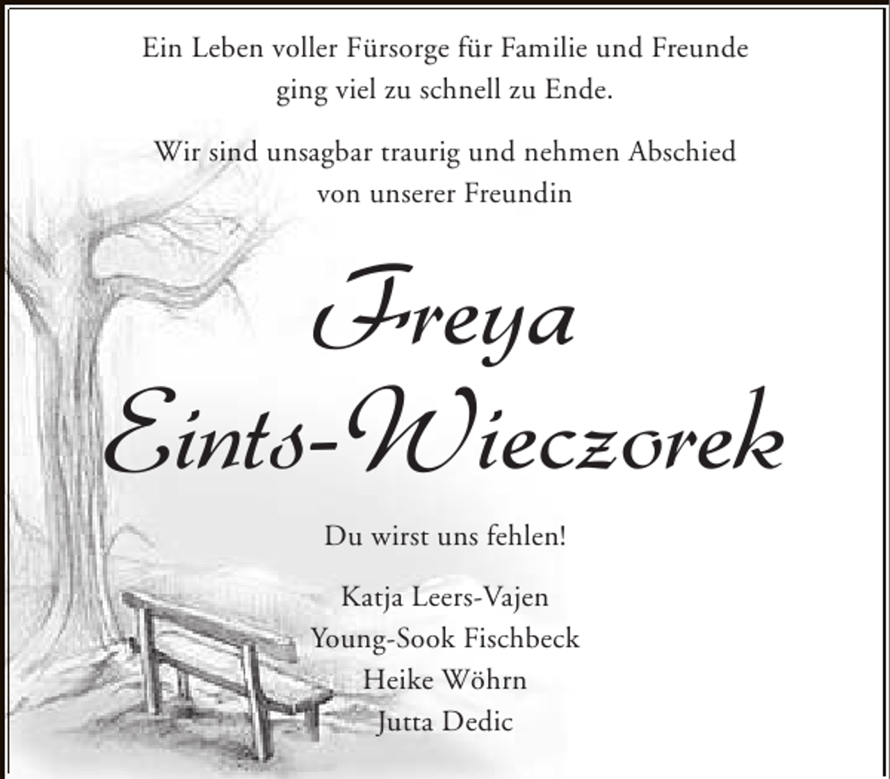 <p>Ein Leben voller Fürsorge für Familie und Freunde<br />ging viel zu schnell zu Ende.<br />Wir sind unsagbar traurig und nehmen Abschied<br />von unserer Freundin</p><p>Freya<br />Eints-Wieczorek<br />Du wirst uns fehlen!<br />Katja Leers-Vajen<br />Young-Sook Fischbeck<br />Heike Wöhrn<br />Jutta Dedic</p>