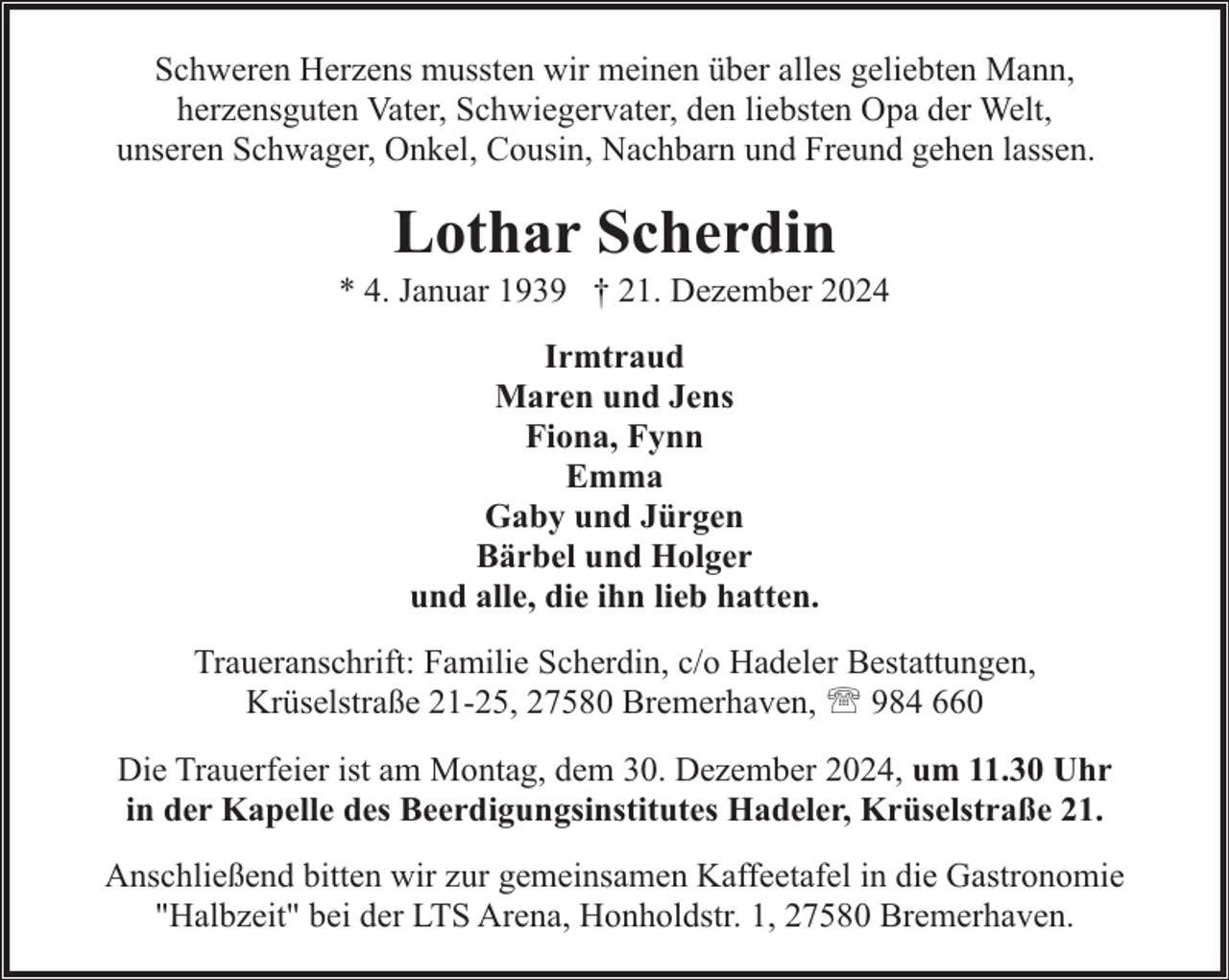 <p>Schweren Herzens mussten wir meinen über alles geliebten Mann,<br />herzensguten Vater, Schwiegervater, den liebsten Opa der Welt,<br />unseren Schwager, Onkel, Cousin, Nachbarn und Freund gehen lassen.</p><p>Lothar Scherdin</p><p>* 4. Januar 1939 † 21. Dezember 2024<br />Irmtraud<br />Maren und Jens<br />Fiona, Fynn<br />Emma<br />Gaby und Jürgen<br />Bärbel und Holger<br />und alle, die ihn lieb hatten.<br />Traueranschrift: Familie Scherdin, c/o Hadeler Bestattungen,<br />Krüselstraße 21-25, 27580 Bremerhaven, ' 984 660<br />Die Trauerfeier ist am Montag, dem 30. Dezember 2024, um 11.30 Uhr<br />in der Kapelle des Beerdigungsinstitutes Hadeler, Krüselstraße 21.<br />Anschließend bitten wir zur gemeinsamen Kaffeetafel in die Gastronomie<br />"Halbzeit" bei der LTS Arena, Honholdstr. 1, 27580 Bremerhaven.</p>