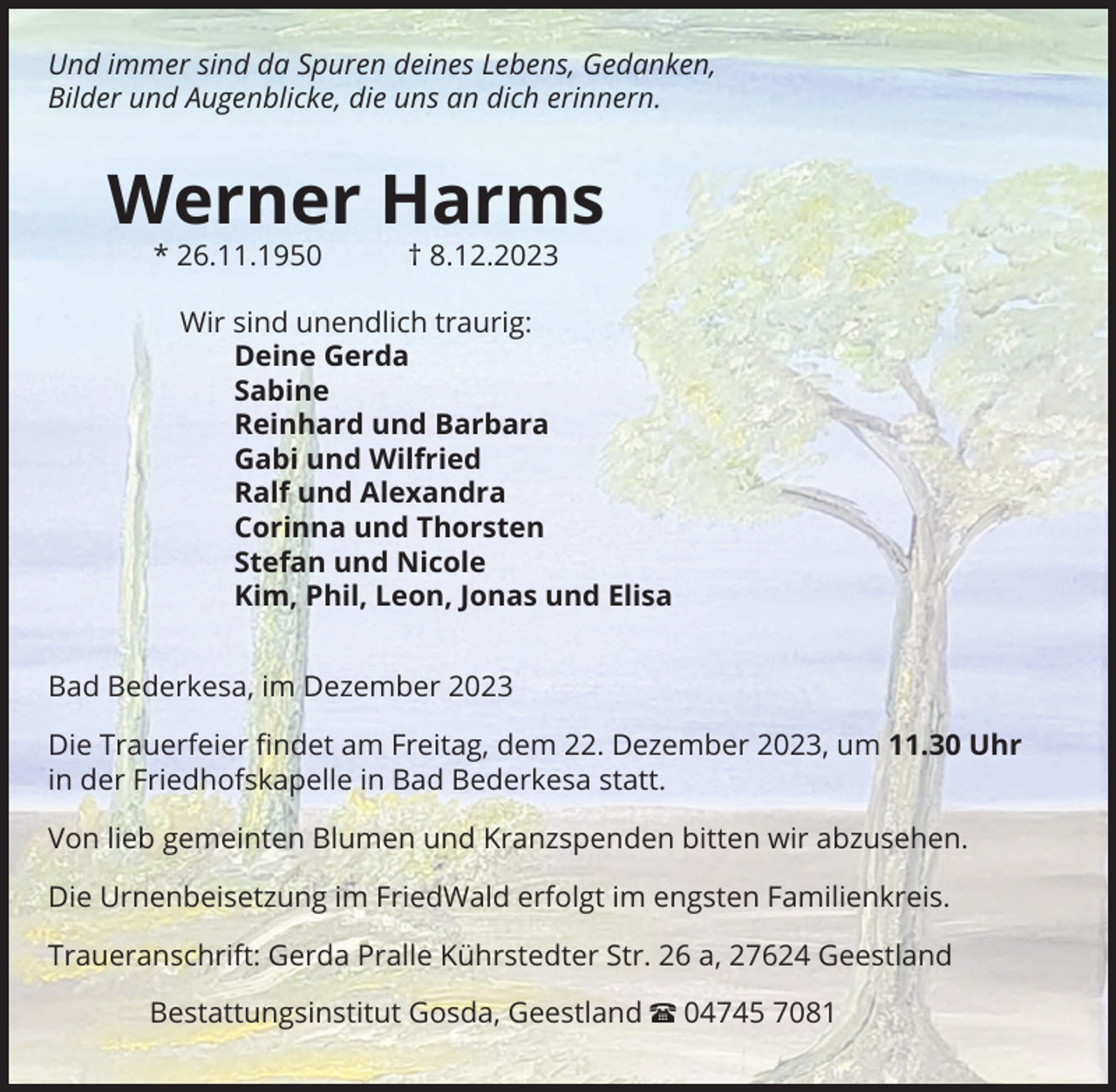 <p>Und immer sind da Spuren deines Lebens, Gedanken,<br />Bilder und Augenblicke, die uns an dich erinnern.</p><p>Werner Harms<br />* 26.11.1950 † 8.12.2023<br />Wir sind unendlich traurig:<br />Deine Gerda<br />Sabine<br />Reinhard und Barbara<br />Gabi und Wilfried<br />Ralf und Alexandra<br />Corinna und Thorsten<br />Stefan und Nicole<br />Kim, Phil, Leon, Jonas und Elisa<br />Bad Bederkesa, im Dezember 2023<br />Die Trauerfeier ﬁndet am Freitag, dem 22. Dezember 2023, um 11.30 Uhr<br />in der Friedhofskapelle in Bad Bederkesa statt.<br />Von lieb gemeinten Blumen und Kranzspenden bitten wir abzusehen.<br />Die Urnenbeisetzung im FriedWald erfolgt im engsten Familienkreis.<br />Traueranschrift: Gerda Pralle Kührstedter Str. 26 a, 27624 Geestland<br />Bestattungsinstitut Gosda, Geestland π 04745 7081</p>