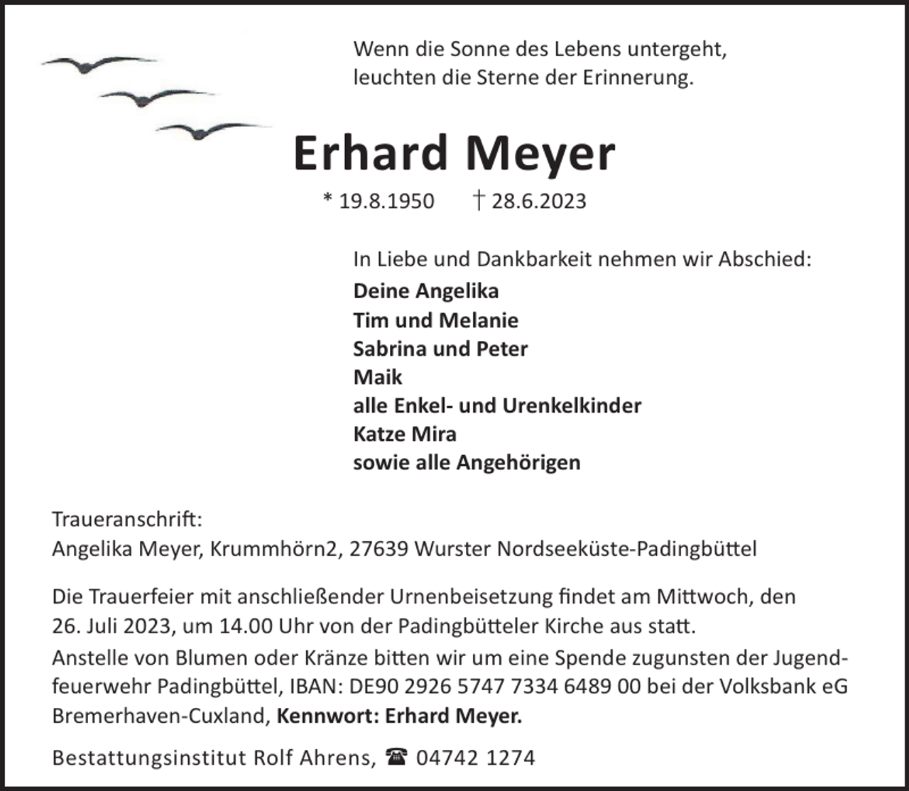 <p>Wenn die Sonne des Lebens untergeht,<br />leuchten die Sterne der Erinnerung.</p><p>Erhard Meyer<br />* 19.8.1950</p><p>† 28.6.2023</p><p>In Liebe und Dankbarkeit nehmen wir Abschied:<br />Deine Angelika<br />Tim und Melanie<br />Sabrina und Peter<br />Maik<br />alle Enkel- und Urenkelkinder<br />Katze Mira<br />sowie alle Angehörigen<br />TraueranschriL:<br />Angelika Meyer, Krummhörn2, 27639 Wurster Nordseeküste-Padingbü©el<br />Die Trauerfeier mit anschließender Urnenbeisetzung ﬁndet am Mi©woch, den<br />26. Juli 2023, um 14.00 Uhr von der Padingbü©eler Kirche aus sta©.<br />Anstelle von Blumen oder Kränze bi©en wir um eine Spende zugunsten der Jugendfeuerwehr Padingbü©el, IBAN: DE90 2926 574334 6489 00 bei der Volksbank eG<br />Bremerhaven-Cuxland, Kennwort: Erhard Meyer.<br />Bestattungsinstitut Rolf Ahrens,  04742 1274</p>