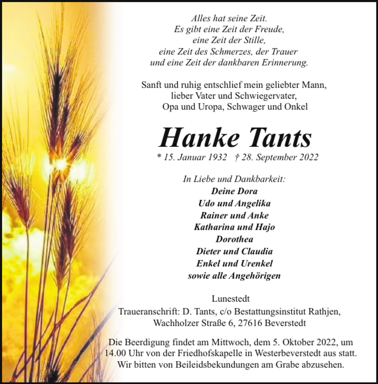 <p>Alles hat seine Zeit.<br />Es gibt eine Zeit der Freude,<br />eine Zeit der Stille,<br />eine Zeit des Schmerzes, der Trauer<br />und eine Zeit der dankbaren Erinnerung.<br />Sanft und ruhig entschlief mein geliebter Mann,<br />lieber Vater und Schwiegervater,<br />Opa und Uropa, Schwager und Onkel</p><p>Hanke Tants</p><p>* 15. Januar 1932 † 28. September 2022<br />In Liebe und Dankbarkeit:<br />Deine Dora<br />Udo und Angelika<br />Rainer und Anke<br />Katharina und Hajo<br />Dorothea<br />Dieter und Claudia<br />Enkel und Urenkel<br />sowie alle Angehörigen<br />Lunestedt<br />Traueranschrift: D. Tants, c/o Bestattungsinstitut Rathjen,<br />Wachholzer Straße 6, 27616 Beverstedt<br />Die Beerdigung findet am Mittwoch, dem 5. Oktober 2022, um<br />14.00 Uhr von der Friedhofskapelle in Westerbeverstedt aus statt.<br />Wir bitten von Beileidsbekundungen am Grabe abzusehen.</p>