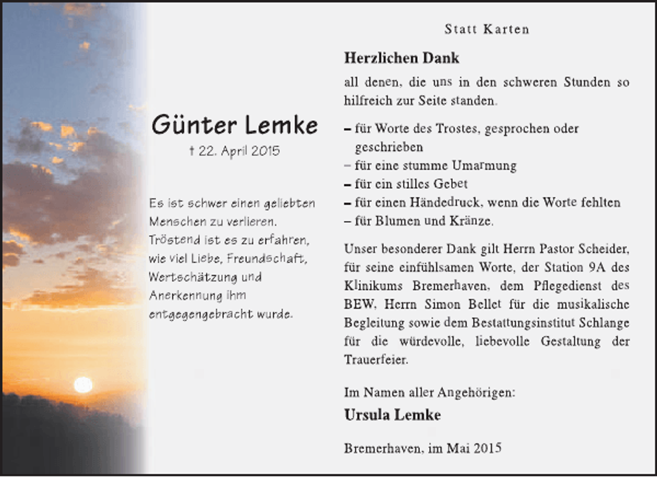 <p>Statt Karten</p><p>Herzlichen Dank</p><p>Günter Lemke<br />† 22. April 2015</p><p>Es ist schwer einen geliebten<br />Menschen zu verlieren.<br />Tröstend ist es zu erfahren,<br />wie viel Liebe, Freundschaft<br />ft,<br />t<br />Wertschätzung und<br />Anerkennung ihm<br />entgegengebracht wurde.</p><p>all denen, die uns in den schweren Stunden so<br />hilfreich zur Seite standen.<br />– für Worte des Trostes, gesprochen oder<br />geschrieben<br />– für eine stumme Umarmung<br />– für ein stilles Gebet<br />– für einen Händedruck, wenn die Worte fehlten<br />– für Blumen und Kränze.<br />Unser besonderer Dank gilt Herrn Pastor Scheider,<br />für seine einfühlsamen Worte, der Station 9A des<br />Klinikums Bremerhaven, dem Pflegedienst des<br />BEW, Herrn Simon Bellet für die musikalische<br />Begleitung sowie dem Bestattungsinstitut Schlange<br />für die würdevolle, liebevolle Gestaltung der<br />Trauerfeier.<br />Im Namen aller Angehörigen:</p><p>Ursula Lemke<br />Bremerhaven, im Mai 2015</p>