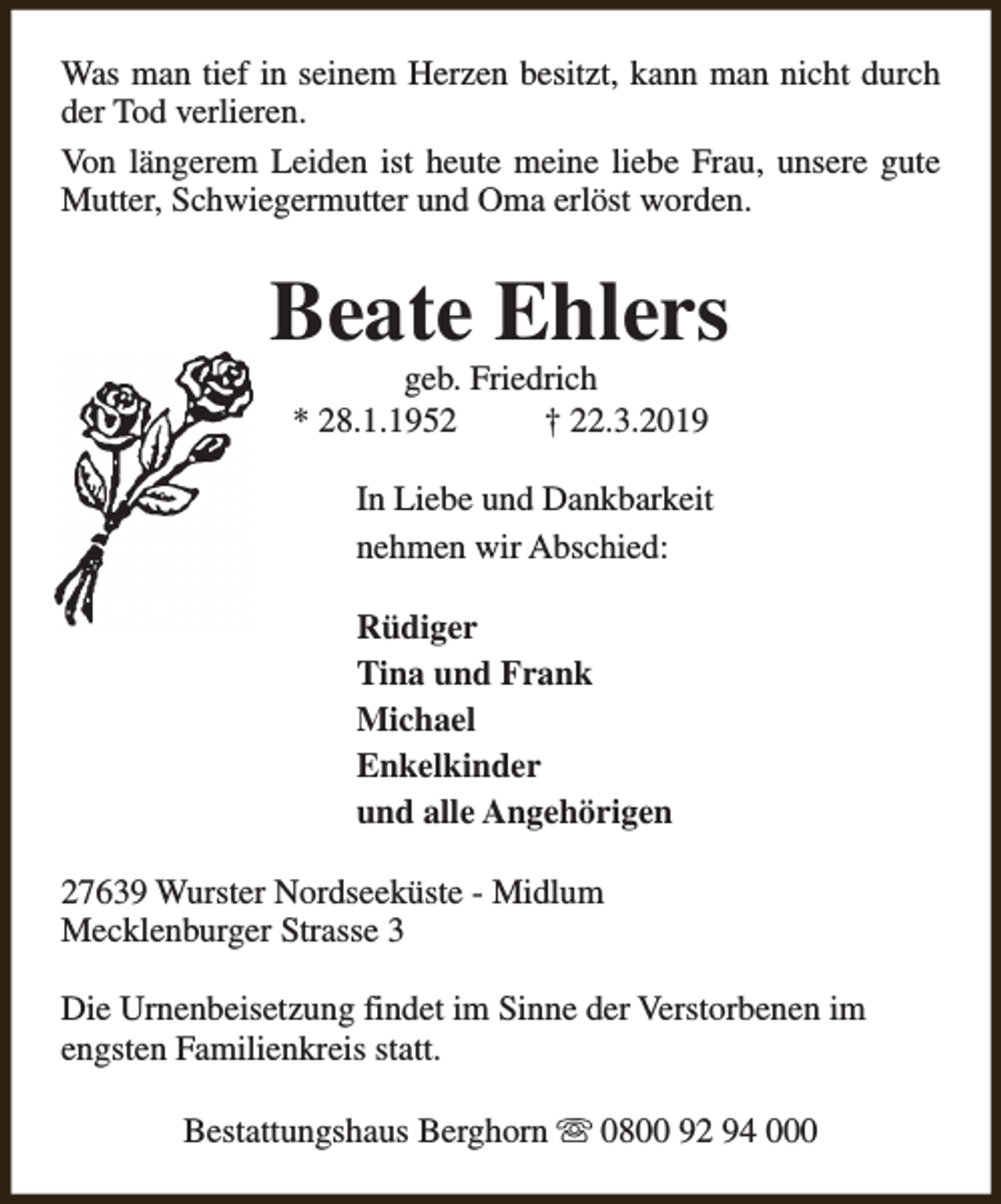 <p>Was man tief in seinem Herzen besitzt, kann man nicht durch<br />der Tod verlieren.<br />Von längerem Leiden ist heute meine liebe Frau, unsere gute<br />Mutter, Schwiegermutter und Oma erlöst worden.</p><p>Beate Ehlers<br />geb. Friedrich<br />* 28.1.1952<br />† 22.3.2019</p><p>In Liebe und Dankbarkeit<br />nehmen wir Abschied:<br />Rüdiger<br />Tina und Frank<br />Michael<br />Enkelkinder<br />und alle Angehörigen<br />27639 Wurster Nordseeküste - Midlum<br />Mecklenburger Strasse 3<br />Die Urnenbeisetzung findet im Sinne der Verstorbenen im<br />engsten Familienkreis statt.<br />Bestattungshaus Berghorn s 0800 92 94 000</p>